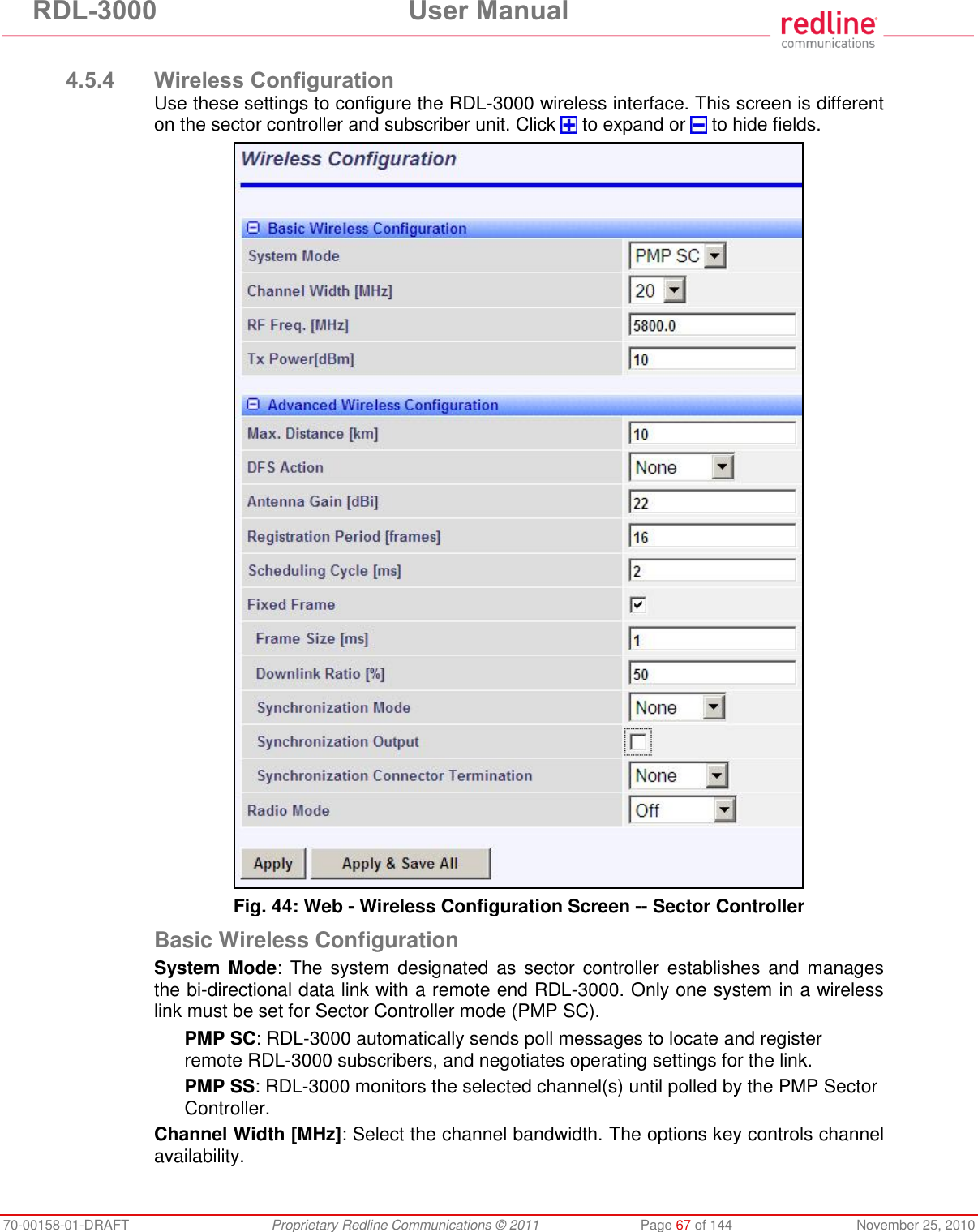 RDL-3000  User Manual 70-00158-01-DRAFT  Proprietary Redline Communications © 2011  Page 67 of 144  November 25, 2010  4.5.4 Wireless Configuration Use these settings to configure the RDL-3000 wireless interface. This screen is different on the sector controller and subscriber unit. Click   to expand or   to hide fields.  Fig. 44: Web - Wireless Configuration Screen -- Sector Controller Basic Wireless Configuration System Mode: The  system  designated as  sector controller establishes and  manages the bi-directional data link with a remote end RDL-3000. Only one system in a wireless link must be set for Sector Controller mode (PMP SC). PMP SC: RDL-3000 automatically sends poll messages to locate and register remote RDL-3000 subscribers, and negotiates operating settings for the link. PMP SS: RDL-3000 monitors the selected channel(s) until polled by the PMP Sector Controller. Channel Width [MHz]: Select the channel bandwidth. The options key controls channel availability.  