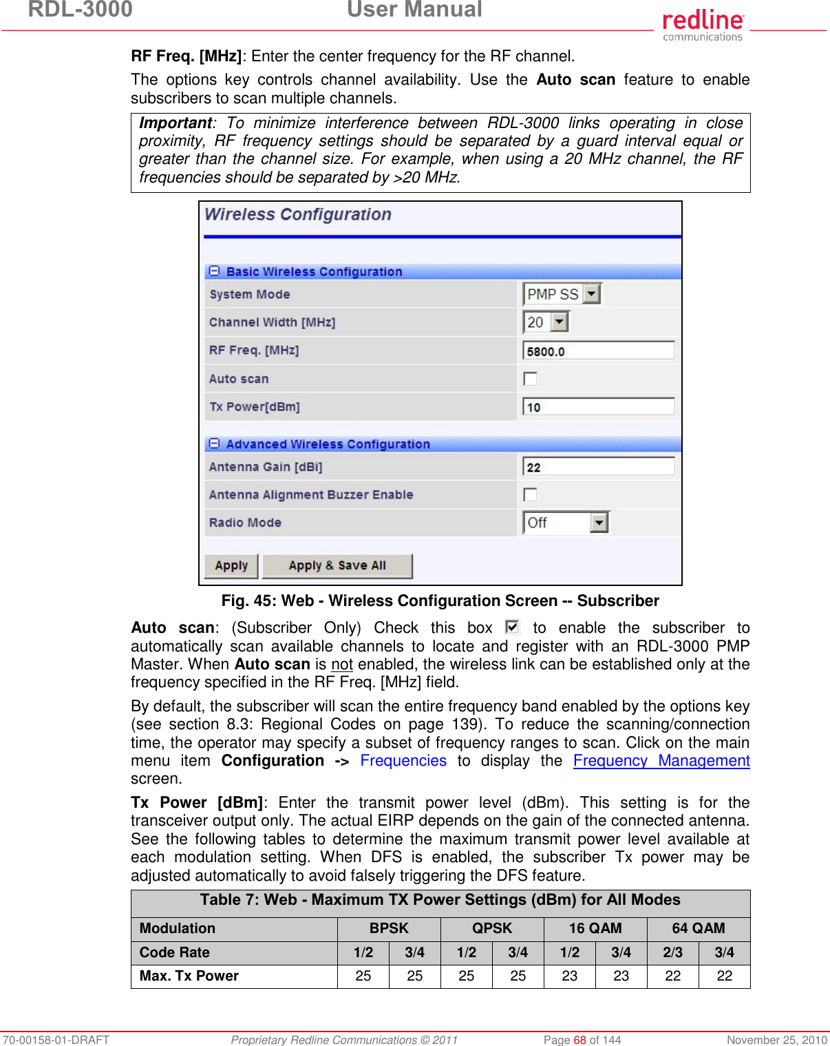 RDL-3000  User Manual 70-00158-01-DRAFT  Proprietary Redline Communications © 2011  Page 68 of 144  November 25, 2010 RF Freq. [MHz]: Enter the center frequency for the RF channel.  The  options  key  controls  channel  availability.  Use  the  Auto  scan  feature  to  enable subscribers to scan multiple channels. Important:  To  minimize  interference  between  RDL-3000  links  operating  in  close proximity,  RF  frequency  settings  should  be  separated  by  a  guard  interval  equal  or greater than the channel size. For example, when using a 20 MHz channel, the RF frequencies should be separated by &gt;20 MHz.   Fig. 45: Web - Wireless Configuration Screen -- Subscriber Auto  scan: (Subscriber  Only) Check  this  box    to  enable  the  subscriber  to automatically  scan  available  channels  to  locate  and  register  with  an  RDL-3000  PMP Master. When Auto scan is not enabled, the wireless link can be established only at the frequency specified in the RF Freq. [MHz] field. By default, the subscriber will scan the entire frequency band enabled by the options key (see  section  8.3:  Regional  Codes  on  page  139).  To  reduce  the  scanning/connection time, the operator may specify a subset of frequency ranges to scan. Click on the main menu  item  Configuration  -&gt; Frequencies  to  display  the  Frequency  Management screen. Tx  Power  [dBm]:  Enter  the  transmit  power  level  (dBm).  This  setting  is  for  the transceiver output only. The actual EIRP depends on the gain of the connected antenna. See  the  following  tables  to  determine  the  maximum  transmit power  level  available  at each  modulation  setting.  When  DFS  is  enabled,  the  subscriber  Tx  power  may  be adjusted automatically to avoid falsely triggering the DFS feature. Table 7: Web - Maximum TX Power Settings (dBm) for All Modes Modulation BPSK QPSK 16 QAM 64 QAM Code Rate 1/2 3/4 1/2 3/4 1/2 3/4 2/3 3/4 Max. Tx Power 25 25 25 25 23 23 22 22   