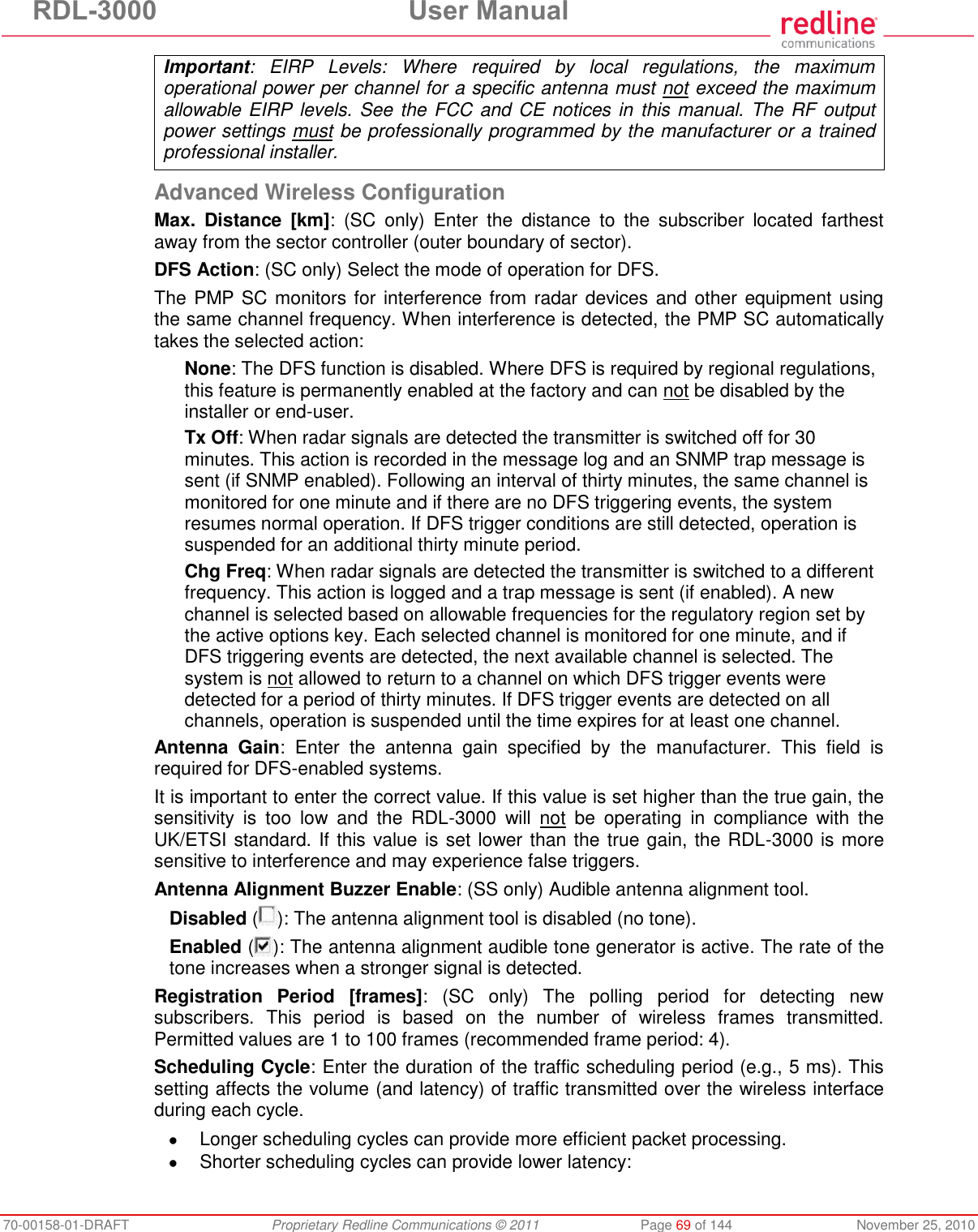 RDL-3000  User Manual 70-00158-01-DRAFT  Proprietary Redline Communications © 2011  Page 69 of 144  November 25, 2010 Important:  EIRP  Levels:  Where  required  by  local  regulations,  the  maximum operational power per channel for a specific antenna must not exceed the maximum allowable EIRP levels. See the FCC and CE notices in this manual. The RF output power settings must be professionally programmed by the manufacturer or a trained professional installer.  Advanced Wireless Configuration Max.  Distance  [km]:  (SC  only)  Enter  the  distance  to  the  subscriber  located  farthest away from the sector controller (outer boundary of sector). DFS Action: (SC only) Select the mode of operation for DFS. The PMP SC monitors for interference from radar devices and other equipment using the same channel frequency. When interference is detected, the PMP SC automatically takes the selected action: None: The DFS function is disabled. Where DFS is required by regional regulations, this feature is permanently enabled at the factory and can not be disabled by the installer or end-user. Tx Off: When radar signals are detected the transmitter is switched off for 30 minutes. This action is recorded in the message log and an SNMP trap message is sent (if SNMP enabled). Following an interval of thirty minutes, the same channel is monitored for one minute and if there are no DFS triggering events, the system resumes normal operation. If DFS trigger conditions are still detected, operation is suspended for an additional thirty minute period. Chg Freq: When radar signals are detected the transmitter is switched to a different frequency. This action is logged and a trap message is sent (if enabled). A new channel is selected based on allowable frequencies for the regulatory region set by the active options key. Each selected channel is monitored for one minute, and if DFS triggering events are detected, the next available channel is selected. The system is not allowed to return to a channel on which DFS trigger events were detected for a period of thirty minutes. If DFS trigger events are detected on all channels, operation is suspended until the time expires for at least one channel. Antenna  Gain:  Enter  the  antenna  gain  specified  by  the  manufacturer.  This  field  is required for DFS-enabled systems. It is important to enter the correct value. If this value is set higher than the true gain, the sensitivity  is  too  low  and  the  RDL-3000  will  not  be  operating  in  compliance  with  the UK/ETSI standard. If this value is set lower than the true gain, the RDL-3000 is more sensitive to interference and may experience false triggers. Antenna Alignment Buzzer Enable: (SS only) Audible antenna alignment tool. Disabled ( ): The antenna alignment tool is disabled (no tone). Enabled ( ): The antenna alignment audible tone generator is active. The rate of the tone increases when a stronger signal is detected. Registration  Period  [frames]:  (SC  only)  The  polling  period  for  detecting  new subscribers.  This  period  is  based  on  the  number  of  wireless  frames  transmitted. Permitted values are 1 to 100 frames (recommended frame period: 4). Scheduling Cycle: Enter the duration of the traffic scheduling period (e.g., 5 ms). This setting affects the volume (and latency) of traffic transmitted over the wireless interface during each cycle.    Longer scheduling cycles can provide more efficient packet processing.   Shorter scheduling cycles can provide lower latency:  