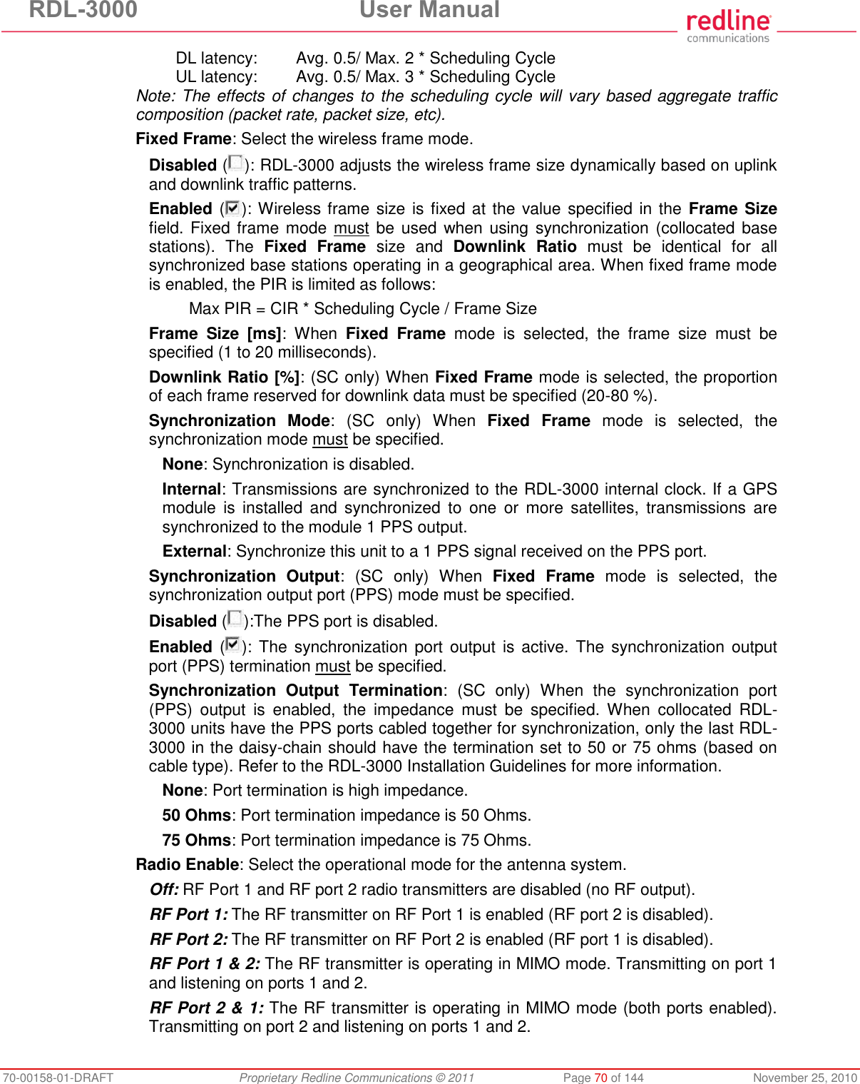 RDL-3000  User Manual 70-00158-01-DRAFT  Proprietary Redline Communications © 2011  Page 70 of 144  November 25, 2010 DL latency:  Avg. 0.5/ Max. 2 * Scheduling Cycle UL latency:  Avg. 0.5/ Max. 3 * Scheduling Cycle Note: The effects of changes to the scheduling cycle will vary based aggregate traffic composition (packet rate, packet size, etc). Fixed Frame: Select the wireless frame mode. Disabled ( ): RDL-3000 adjusts the wireless frame size dynamically based on uplink and downlink traffic patterns. Enabled ( ): Wireless frame size is fixed at the value specified in the  Frame Size field. Fixed frame mode must be  used  when using synchronization (collocated base stations).  The  Fixed  Frame  size  and  Downlink  Ratio  must  be  identical  for  all synchronized base stations operating in a geographical area. When fixed frame mode is enabled, the PIR is limited as follows:   Max PIR = CIR * Scheduling Cycle / Frame Size  Frame  Size  [ms]:  When  Fixed  Frame  mode  is  selected,  the  frame  size  must  be specified (1 to 20 milliseconds). Downlink Ratio [%]: (SC only) When Fixed Frame mode is selected, the proportion of each frame reserved for downlink data must be specified (20-80 %). Synchronization  Mode:  (SC  only)  When  Fixed  Frame  mode  is  selected,  the synchronization mode must be specified. None: Synchronization is disabled. Internal: Transmissions are synchronized to the RDL-3000 internal clock. If a GPS module  is  installed  and  synchronized  to  one  or  more  satellites,  transmissions  are synchronized to the module 1 PPS output. External: Synchronize this unit to a 1 PPS signal received on the PPS port. Synchronization  Output:  (SC  only)  When  Fixed  Frame  mode  is  selected,  the synchronization output port (PPS) mode must be specified. Disabled ( ):The PPS port is disabled. Enabled ( ): The  synchronization port  output  is active. The  synchronization  output port (PPS) termination must be specified. Synchronization  Output  Termination:  (SC  only)  When  the  synchronization  port (PPS)  output  is  enabled,  the  impedance  must  be  specified.  When  collocated  RDL-3000 units have the PPS ports cabled together for synchronization, only the last RDL-3000 in the daisy-chain should have the termination set to 50 or 75 ohms (based on cable type). Refer to the RDL-3000 Installation Guidelines for more information. None: Port termination is high impedance.  50 Ohms: Port termination impedance is 50 Ohms. 75 Ohms: Port termination impedance is 75 Ohms. Radio Enable: Select the operational mode for the antenna system. Off: RF Port 1 and RF port 2 radio transmitters are disabled (no RF output). RF Port 1: The RF transmitter on RF Port 1 is enabled (RF port 2 is disabled). RF Port 2: The RF transmitter on RF Port 2 is enabled (RF port 1 is disabled). RF Port 1 &amp; 2: The RF transmitter is operating in MIMO mode. Transmitting on port 1 and listening on ports 1 and 2. RF Port 2 &amp; 1: The RF transmitter is operating in MIMO mode (both ports enabled). Transmitting on port 2 and listening on ports 1 and 2. 