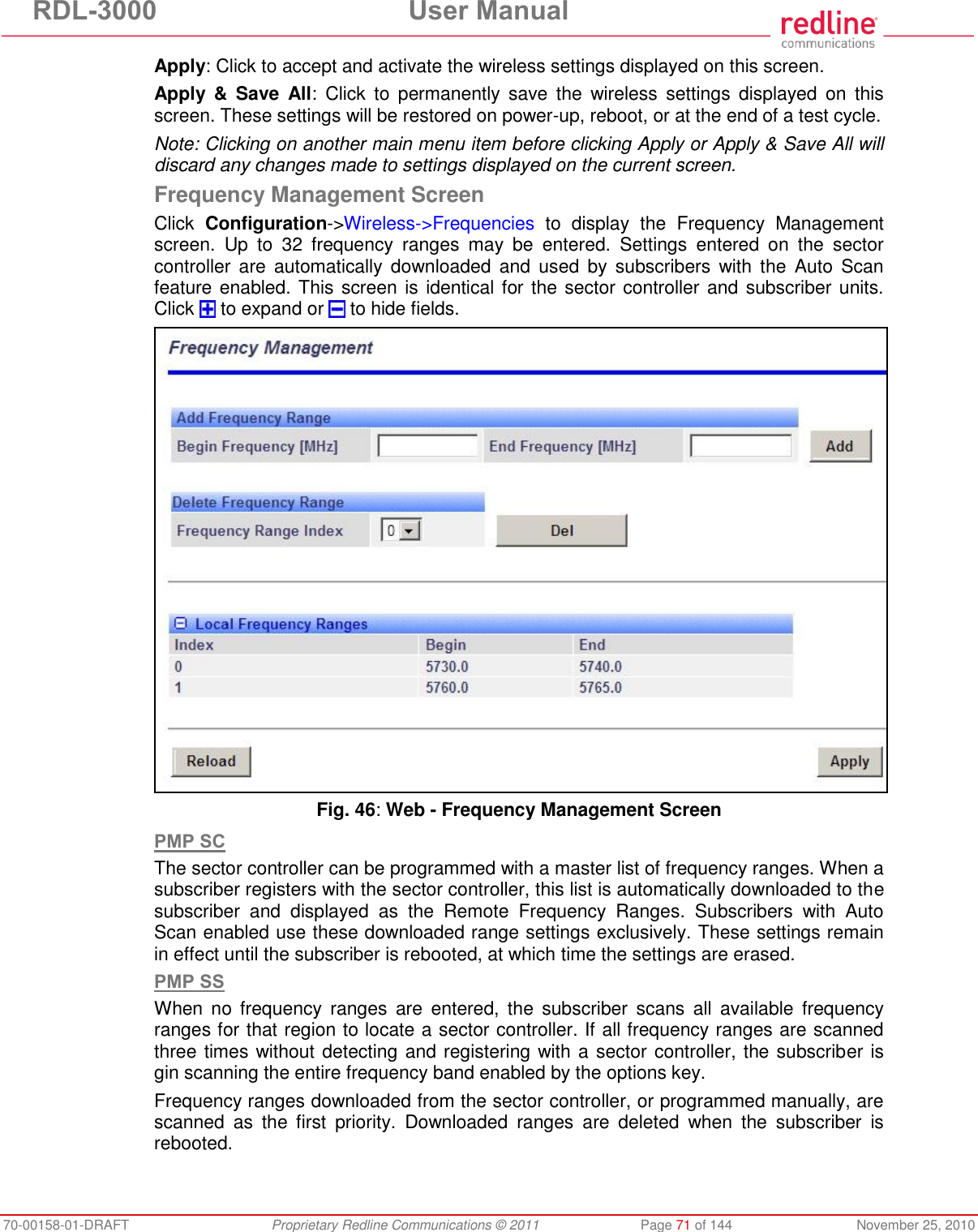 RDL-3000 User Manual 70-00158-01-DRAFT Proprietary Redline Communications © 2011 Page 71 of 144 November 25, 2010 Apply: Click to accept and activate the wireless settings displayed on this screen. Apply & Save All: Click to permanently save the wireless settings displayed on this screen. These settings will be restored on power-up, reboot, or at the end of a test cycle. Note: Clicking on another main menu item before clicking Apply or Apply & Save All will discard any changes made to settings displayed on the current screen. Frequency Management Screen Click Configuration->Wireless->Frequencies to display the Frequency Management screen. Up to 32 frequency ranges may be entered. Settings entered on the sector controller are automatically downloaded and used by subscribers with the Auto Scan feature enabled. This screen is identical for the sector controller and subscriber units. Click to expand or to hide fields. Fig. 46: Web - Frequency Management Screen PMP SC The sector controller can be programmed with a master list of frequency ranges. When a subscriber registers with the sector controller, this list is automatically downloaded to the subscriber and displayed as the Remote Frequency Ranges. Subscribers with Auto Scan enabled use these downloaded range settings exclusively. These settings remain in effect until the subscriber is rebooted, at which time the settings are erased. PMP SS When no frequency ranges are entered, the subscriber scans all available frequency ranges for that region to locate a sector controller. If all frequency ranges are scanned three times without detecting and registering with a sector controller, the subscriber is gin scanning the entire frequency band enabled by the options key. Frequency ranges downloaded from the sector controller, or programmed manually, are scanned as the first priority. Downloaded ranges are deleted when the subscriber is rebooted.