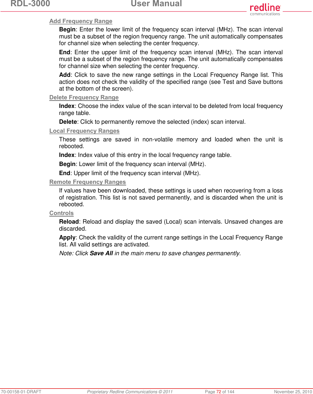 RDL-3000 User Manual 70-00158-01-DRAFT Proprietary Redline Communications © 2011 Page 72 of 144 November 25, 2010 Add Frequency Range Begin: Enter the lower limit of the frequency scan interval (MHz). The scan interval must be a subset of the region frequency range. The unit automatically compensates for channel size when selecting the center frequency. End: Enter the upper limit of the frequency scan interval (MHz). The scan interval must be a subset of the region frequency range. The unit automatically compensates for channel size when selecting the center frequency. Add: Click to save the new range settings in the Local Frequency Range list. This action does not check the validity of the specified range (see Test and Save buttons at the bottom of the screen). Delete Frequency Range Index: Choose the index value of the scan interval to be deleted from local frequency range table. Delete: Click to permanently remove the selected (index) scan interval. Local Frequency Ranges These settings are saved in non-volatile memory and loaded when the unit is rebooted. Index: Index value of this entry in the local frequency range table. Begin: Lower limit of the frequency scan interval (MHz). End: Upper limit of the frequency scan interval (MHz). Remote Frequency Ranges If values have been downloaded, these settings is used when recovering from a loss of registration. This list is not saved permanently, and is discarded when the unit is rebooted. Controls Reload: Reload and display the saved (Local) scan intervals. Unsaved changes are discarded. Apply: Check the validity of the current range settings in the Local Frequency Range list. All valid settings are activated. Note: Click Save All in the main menu to save changes permanently.