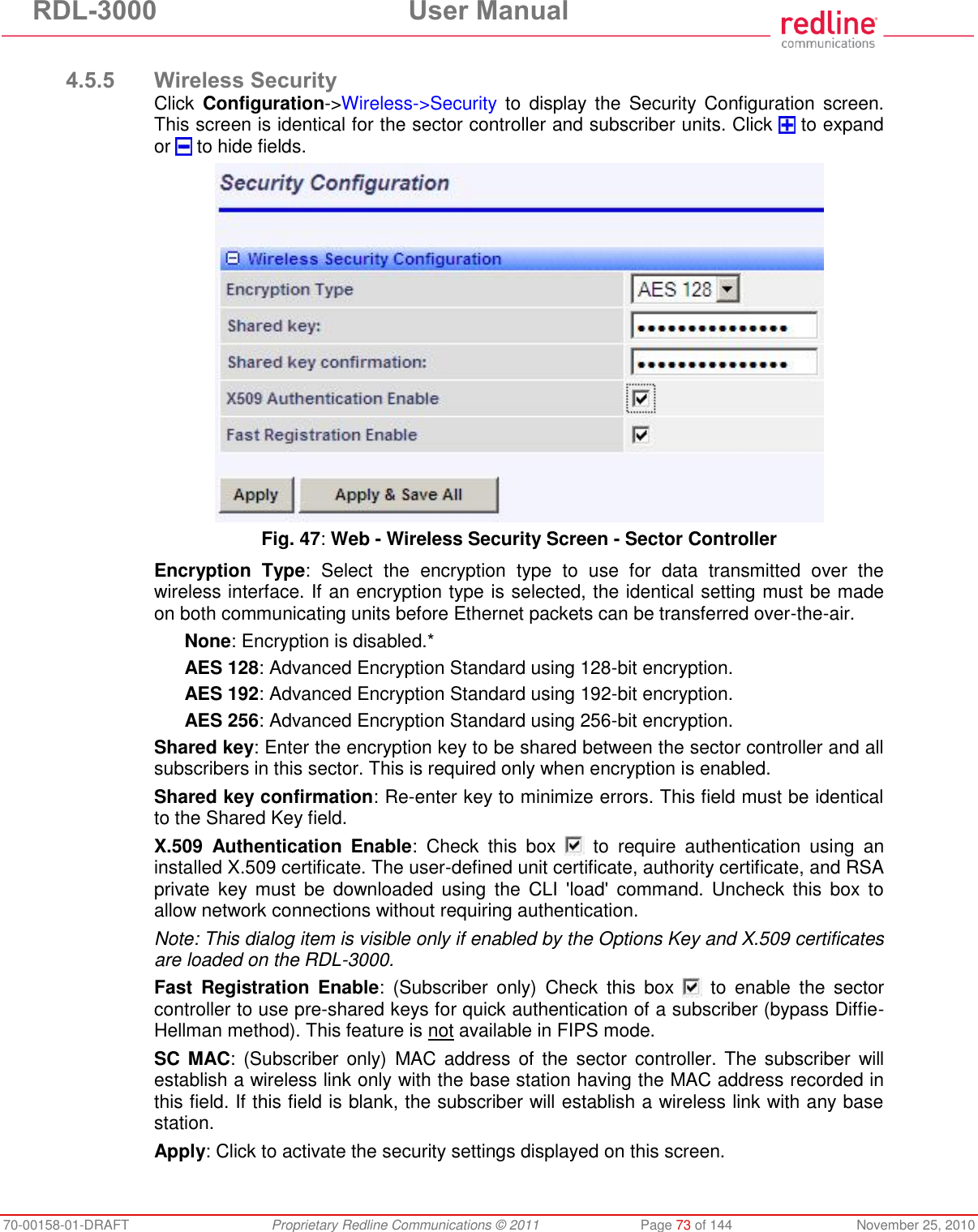 RDL-3000 User Manual 70-00158-01-DRAFT Proprietary Redline Communications © 2011 Page 73 of 144 November 25, 2010 4.5.5 Wireless Security Click Configuration->Wireless->Security to display the Security Configuration screen. This screen is identical for the sector controller and subscriber units. Click to expand or to hide fields. Fig. 47: Web - Wireless Security Screen - Sector Controller Encryption Type: Select the encryption type to use for data transmitted over the wireless interface. If an encryption type is selected, the identical setting must be made on both communicating units before Ethernet packets can be transferred over-the-air. None: Encryption is disabled.* AES 128: Advanced Encryption Standard using 128-bit encryption. AES 192: Advanced Encryption Standard using 192-bit encryption. AES 256: Advanced Encryption Standard using 256-bit encryption. Shared key: Enter the encryption key to be shared between the sector controller and all subscribers in this sector. This is required only when encryption is enabled. Shared key confirmation: Re-enter key to minimize errors. This field must be identical to the Shared Key field. X.509 Authentication Enable: Check this box to require authentication using an installed X.509 certificate. The user-defined unit certificate, authority certificate, and RSA private key must be downloaded using the CLI 'load' command. Uncheck this box to allow network connections without requiring authentication. Note: This dialog item is visible only if enabled by the Options Key and X.509 certificates are loaded on the RDL-3000. Fast Registration Enable: (Subscriber only) Check this box to enable the sector controller to use pre-shared keys for quick authentication of a subscriber (bypass Diffie-Hellman method). This feature is not available in FIPS mode. SC MAC: (Subscriber only) MAC address of the sector controller. The subscriber will establish a wireless link only with the base station having the MAC address recorded in this field. If this field is blank, the subscriber will establish a wireless link with any base station. Apply: Click to activate the security settings displayed on this screen.