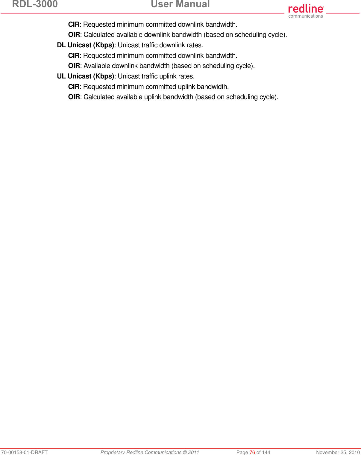 RDL-3000 User Manual 70-00158-01-DRAFT Proprietary Redline Communications © 2011 Page 76 of 144 November 25, 2010 CIR: Requested minimum committed downlink bandwidth. OIR: Calculated available downlink bandwidth (based on scheduling cycle). DL Unicast (Kbps): Unicast traffic downlink rates. CIR: Requested minimum committed downlink bandwidth. OIR: Available downlink bandwidth (based on scheduling cycle). UL Unicast (Kbps): Unicast traffic uplink rates. CIR: Requested minimum committed uplink bandwidth. OIR: Calculated available uplink bandwidth (based on scheduling cycle).