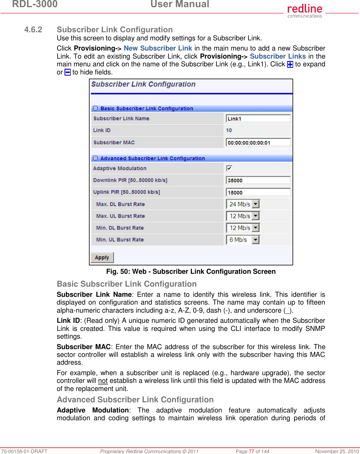 RDL-3000 User Manual 70-00158-01-DRAFT Proprietary Redline Communications © 2011 Page 77 of 144 November 25, 2010 4.6.2 Subscriber Link Configuration Use this screen to display and modify settings for a Subscriber Link. Click Provisioning-> New Subscriber Link in the main menu to add a new Subscriber Link. To edit an existing Subscriber Link, click Provisioning-> Subscriber Links in the main menu and click on the name of the Subscriber Link (e.g., Link1). Click to expand or to hide fields. Fig. 50: Web - Subscriber Link Configuration Screen Basic Subscriber Link Configuration Subscriber Link Name: Enter a name to identify this wireless link. This identifier is displayed on configuration and statistics screens. The name may contain up to fifteen alpha-numeric characters including a-z, A-Z, 0-9, dash (-), and underscore (_). Link ID: (Read only) A unique numeric ID generated automatically when the Subscriber Link is created. This value is required when using the CLI interface to modify SNMP settings. Subscriber MAC: Enter the MAC address of the subscriber for this wireless link. The sector controller will establish a wireless link only with the subscriber having this MAC address. For example, when a subscriber unit is replaced (e.g., hardware upgrade), the sector controller will not establish a wireless link until this field is updated with the MAC address of the replacement unit. Advanced Subscriber Link Configuration Adaptive Modulation: The adaptive modulation feature automatically adjusts modulation and coding settings to maintain wireless link operation during periods of
