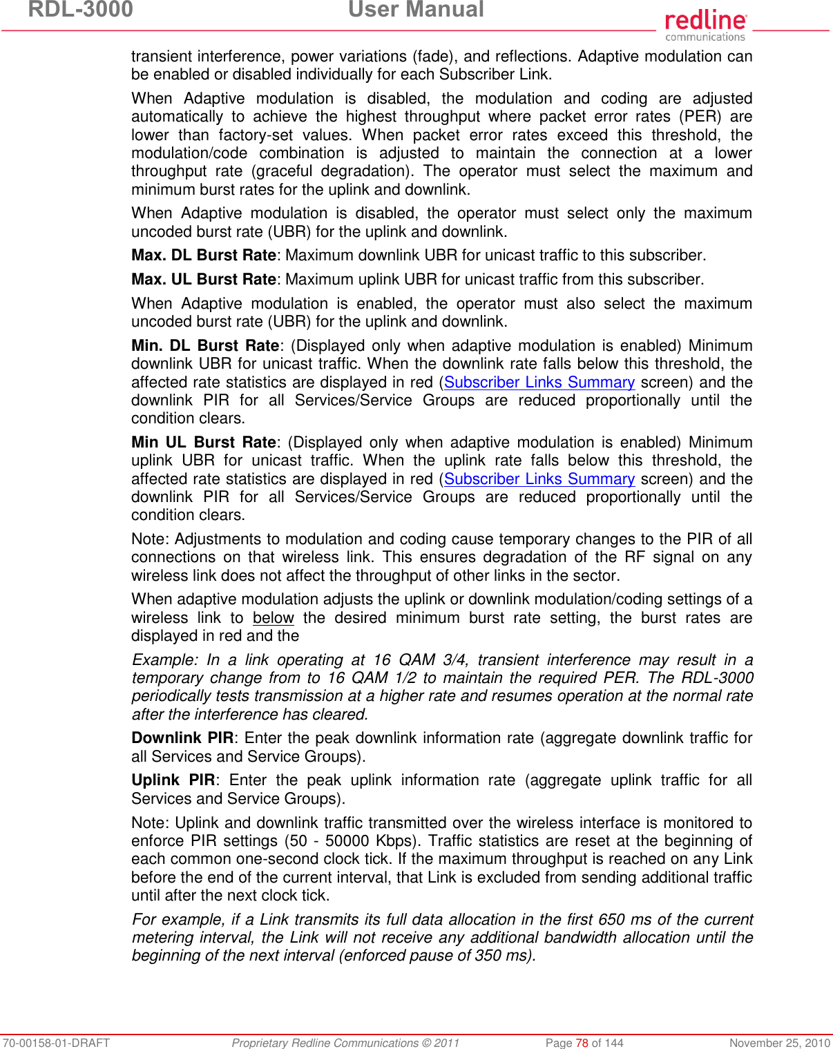 RDL-3000 User Manual 70-00158-01-DRAFT Proprietary Redline Communications © 2011 Page 78 of 144 November 25, 2010 transient interference, power variations (fade), and reflections. Adaptive modulation can be enabled or disabled individually for each Subscriber Link. When Adaptive modulation is disabled, the modulation and coding are adjusted automatically to achieve the highest throughput where packet error rates (PER) are lower than factory-set values. When packet error rates exceed this threshold, the modulation/code combination is adjusted to maintain the connection at a lower throughput rate (graceful degradation). The operator must select the maximum and minimum burst rates for the uplink and downlink. When Adaptive modulation is disabled, the operator must select only the maximum uncoded burst rate (UBR) for the uplink and downlink. Max. DL Burst Rate: Maximum downlink UBR for unicast traffic to this subscriber. Max. UL Burst Rate: Maximum uplink UBR for unicast traffic from this subscriber. When Adaptive modulation is enabled, the operator must also select the maximum uncoded burst rate (UBR) for the uplink and downlink. Min. DL Burst Rate: (Displayed only when adaptive modulation is enabled) Minimum downlink UBR for unicast traffic. When the downlink rate falls below this threshold, the affected rate statistics are displayed in red (Subscriber Links Summary screen) and the downlink PIR for all Services/Service Groups are reduced proportionally until the condition clears. Min UL Burst Rate: (Displayed only when adaptive modulation is enabled) Minimum uplink UBR for unicast traffic. When the uplink rate falls below this threshold, the affected rate statistics are displayed in red (Subscriber Links Summary screen) and the downlink PIR for all Services/Service Groups are reduced proportionally until the condition clears. Note: Adjustments to modulation and coding cause temporary changes to the PIR of all connections on that wireless link. This ensures degradation of the RF signal on any wireless link does not affect the throughput of other links in the sector. When adaptive modulation adjusts the uplink or downlink modulation/coding settings of a wireless link to below the desired minimum burst rate setting, the burst rates are displayed in red and the Example: In a link operating at 16 QAM 3/4, transient interference may result in a temporary change from to 16 QAM 1/2 to maintain the required PER. The RDL-3000 periodically tests transmission at a higher rate and resumes operation at the normal rate after the interference has cleared. Downlink PIR: Enter the peak downlink information rate (aggregate downlink traffic for all Services and Service Groups). Uplink PIR: Enter the peak uplink information rate (aggregate uplink traffic for all Services and Service Groups). Note: Uplink and downlink traffic transmitted over the wireless interface is monitored to enforce PIR settings (50 - 50000 Kbps). Traffic statistics are reset at the beginning of each common one-second clock tick. If the maximum throughput is reached on any Link before the end of the current interval, that Link is excluded from sending additional traffic until after the next clock tick. For example, if a Link transmits its full data allocation in the first 650 ms of the current metering interval, the Link will not receive any additional bandwidth allocation until the beginning of the next interval (enforced pause of 350 ms).