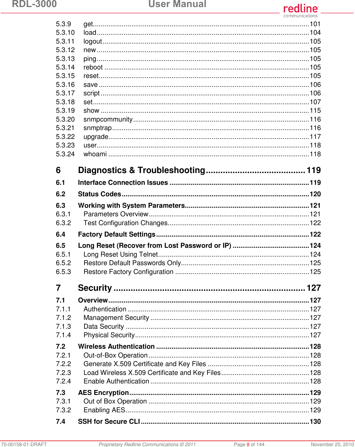 RDL-3000 User Manual 70-00158-01-DRAFT Proprietary Redline Communications © 2011 Page 8 of 144 November 25, 2010 5.3.9 get ................................................................................................................. 101 5.3.10 load ............................................................................................................... 104 5.3.11 logout ............................................................................................................ 105 5.3.12 new ............................................................................................................... 105 5.3.13 ping ............................................................................................................... 105 5.3.14 reboot ........................................................................................................... 105 5.3.15 reset .............................................................................................................. 105 5.3.16 save .............................................................................................................. 106 5.3.17 script ............................................................................................................. 106 5.3.18 set ................................................................................................................. 107 5.3.19 show ............................................................................................................. 115 5.3.20 snmpcommunity ............................................................................................ 116 5.3.21 snmptrap ....................................................................................................... 116 5.3.22 upgrade ......................................................................................................... 117 5.3.23 user ............................................................................................................... 118 5.3.24 whoami ......................................................................................................... 118 6 Diagnostics & Troubleshooting ......................................... 119 6.1 Interface Connection Issues ......................................................................... 119 6.2 Status Codes .................................................................................................. 120 6.3 Working with System Parameters................................................................. 121 6.3.1 Parameters Overview .................................................................................... 121 6.3.2 Test Configuration Changes .......................................................................... 122 6.4 Factory Default Settings ................................................................................ 122 6.5 Long Reset (Recover from Lost Password or IP) ........................................ 124 6.5.1 Long Reset Using Telnet ............................................................................... 124 6.5.2 Restore Default Passwords Only................................................................... 125 6.5.3 Restore Factory Configuration ...................................................................... 125 7 Security ............................................................................... 127 7.1 Overview ......................................................................................................... 127 7.1.1 Authentication ............................................................................................... 127 7.1.2 Management Security ................................................................................... 127 7.1.3 Data Security ................................................................................................ 127 7.1.4 Physical Security ........................................................................................... 127 7.2 Wireless Authentication ................................................................................ 128 7.2.1 Out-of-Box Operation .................................................................................... 128 7.2.2 Generate X.509 Certificate and Key Files ..................................................... 128 7.2.3 Load Wireless X.509 Certificate and Key Files .............................................. 128 7.2.4 Enable Authentication ................................................................................... 128 7.3 AES Encryption .............................................................................................. 129 7.3.1 Out of Box Operation .................................................................................... 129 7.3.2 Enabling AES ................................................................................................ 129 7.4 SSH for Secure CLI ........................................................................................ 130
