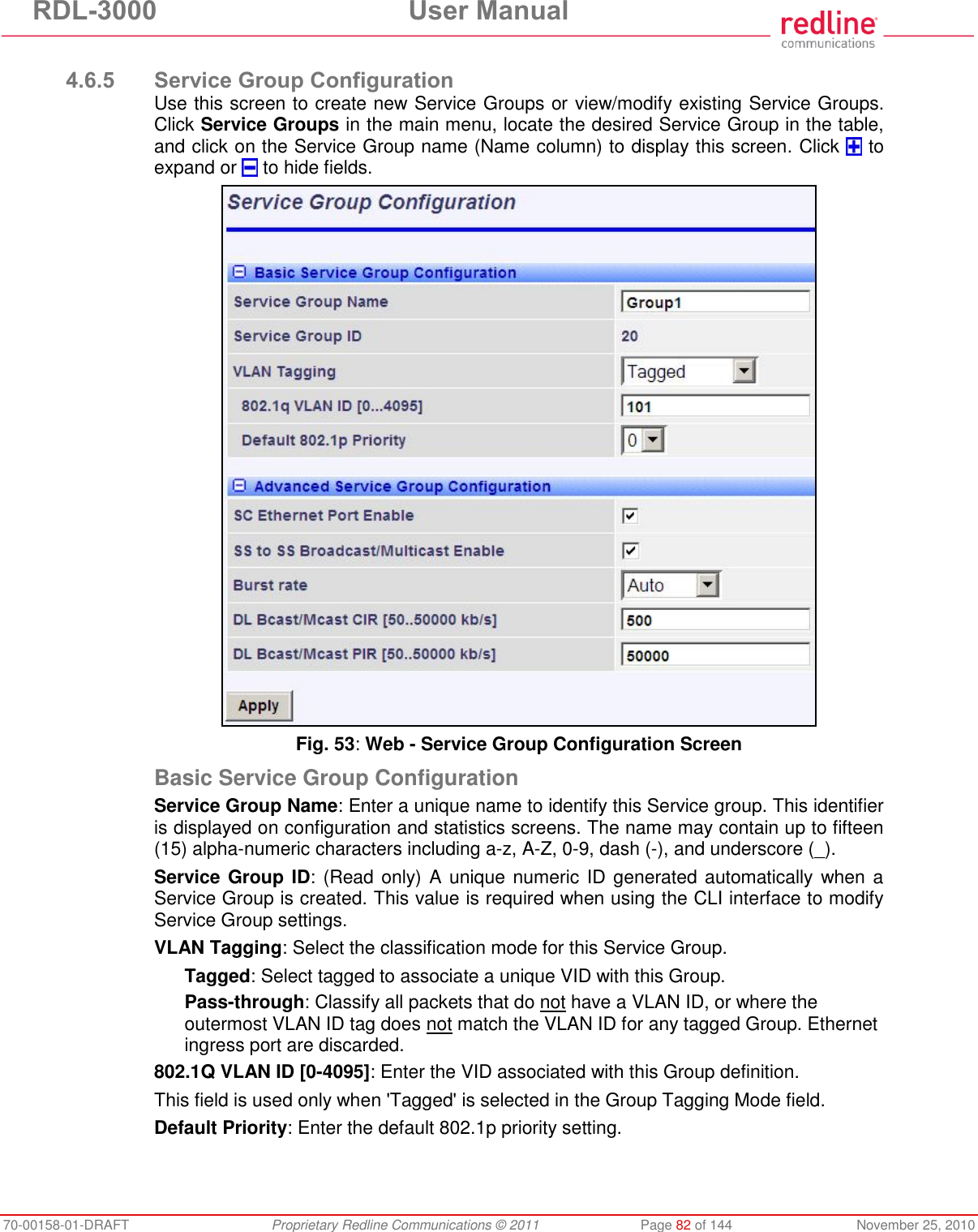 RDL-3000  User Manual 70-00158-01-DRAFT  Proprietary Redline Communications © 2011  Page 82 of 144  November 25, 2010  4.6.5 Service Group Configuration Use this screen to create new Service Groups or view/modify existing Service Groups. Click Service Groups in the main menu, locate the desired Service Group in the table, and click on the Service Group name (Name column) to display this screen. Click   to expand or   to hide fields.  Fig. 53: Web - Service Group Configuration Screen Basic Service Group Configuration Service Group Name: Enter a unique name to identify this Service group. This identifier is displayed on configuration and statistics screens. The name may contain up to fifteen (15) alpha-numeric characters including a-z, A-Z, 0-9, dash (-), and underscore (_). Service Group ID: (Read only) A unique numeric ID generated automatically when a Service Group is created. This value is required when using the CLI interface to modify Service Group settings. VLAN Tagging: Select the classification mode for this Service Group. Tagged: Select tagged to associate a unique VID with this Group. Pass-through: Classify all packets that do not have a VLAN ID, or where the outermost VLAN ID tag does not match the VLAN ID for any tagged Group. Ethernet ingress port are discarded.  802.1Q VLAN ID [0-4095]: Enter the VID associated with this Group definition. This field is used only when &apos;Tagged&apos; is selected in the Group Tagging Mode field. Default Priority: Enter the default 802.1p priority setting. 