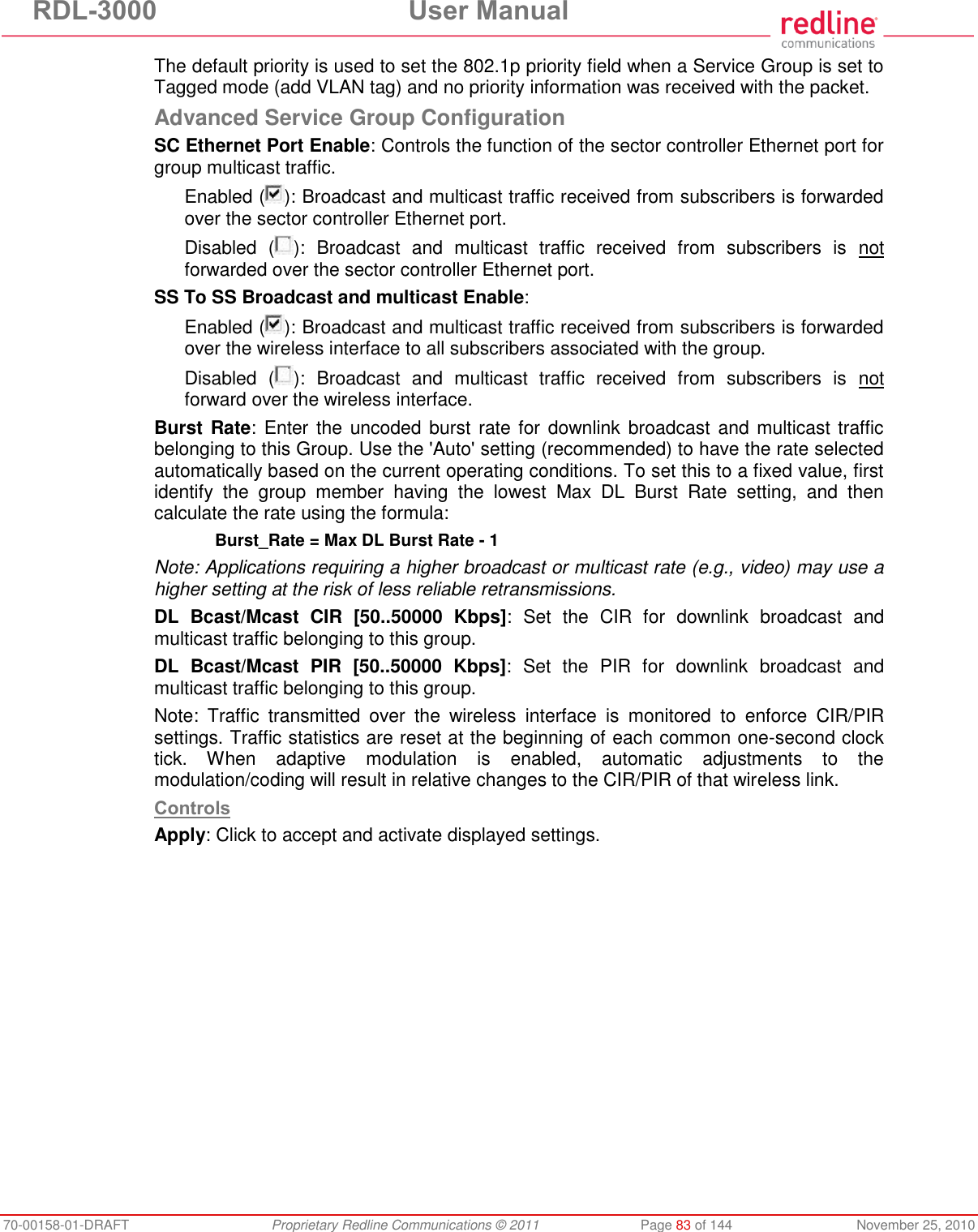 RDL-3000  User Manual 70-00158-01-DRAFT  Proprietary Redline Communications © 2011  Page 83 of 144  November 25, 2010 The default priority is used to set the 802.1p priority field when a Service Group is set to Tagged mode (add VLAN tag) and no priority information was received with the packet. Advanced Service Group Configuration SC Ethernet Port Enable: Controls the function of the sector controller Ethernet port for group multicast traffic. Enabled ( ): Broadcast and multicast traffic received from subscribers is forwarded over the sector controller Ethernet port. Disabled  ( ):  Broadcast  and  multicast  traffic  received  from  subscribers  is  not forwarded over the sector controller Ethernet port. SS To SS Broadcast and multicast Enable: Enabled ( ): Broadcast and multicast traffic received from subscribers is forwarded over the wireless interface to all subscribers associated with the group. Disabled  ( ):  Broadcast  and  multicast  traffic  received  from  subscribers  is  not forward over the wireless interface. Burst Rate: Enter the  uncoded burst rate for downlink broadcast and multicast traffic belonging to this Group. Use the &apos;Auto&apos; setting (recommended) to have the rate selected automatically based on the current operating conditions. To set this to a fixed value, first identify  the  group  member  having  the  lowest  Max  DL  Burst  Rate  setting,  and  then calculate the rate using the formula:  Burst_Rate = Max DL Burst Rate - 1 Note: Applications requiring a higher broadcast or multicast rate (e.g., video) may use a higher setting at the risk of less reliable retransmissions. DL  Bcast/Mcast  CIR  [50..50000  Kbps]:  Set  the  CIR  for  downlink  broadcast  and multicast traffic belonging to this group.  DL  Bcast/Mcast  PIR  [50..50000  Kbps]:  Set  the  PIR  for  downlink  broadcast  and multicast traffic belonging to this group. Note:  Traffic  transmitted  over  the  wireless  interface  is  monitored  to  enforce  CIR/PIR settings. Traffic statistics are reset at the beginning of each common one-second clock tick.  When  adaptive  modulation  is  enabled,  automatic  adjustments  to  the modulation/coding will result in relative changes to the CIR/PIR of that wireless link.  Controls Apply: Click to accept and activate displayed settings. 