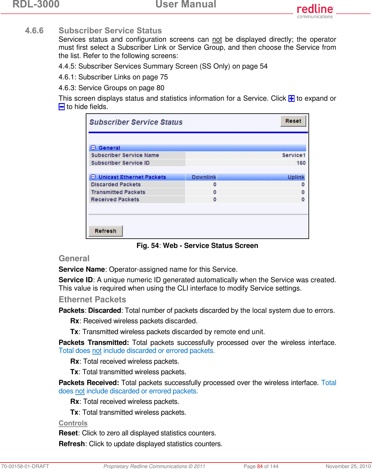 RDL-3000 User Manual 70-00158-01-DRAFT Proprietary Redline Communications © 2011 Page 84 of 144 November 25, 2010 4.6.6 Subscriber Service Status Services status and configuration screens can not be displayed directly; the operator must first select a Subscriber Link or Service Group, and then choose the Service from the list. Refer to the following screens: 4.4.5: Subscriber Services Summary Screen (SS Only) on page 54 4.6.1: Subscriber Links on page 75 4.6.3: Service Groups on page 80 This screen displays status and statistics information for a Service. Click to expand or to hide fields. Fig. 54: Web - Service Status Screen General Service Name: Operator-assigned name for this Service. Service ID: A unique numeric ID generated automatically when the Service was created. This value is required when using the CLI interface to modify Service settings. Ethernet Packets Packets: Discarded: Total number of packets discarded by the local system due to errors. Rx: Received wireless packets discarded. Tx: Transmitted wireless packets discarded by remote end unit. Packets Transmitted: Total packets successfully processed over the wireless interface. Total does not include discarded or errored packets. Rx: Total received wireless packets. Tx: Total transmitted wireless packets. Packets Received: Total packets successfully processed over the wireless interface. Total does not include discarded or errored packets. Rx: Total received wireless packets. Tx: Total transmitted wireless packets. Controls Reset: Click to zero all displayed statistics counters. Refresh: Click to update displayed statistics counters.