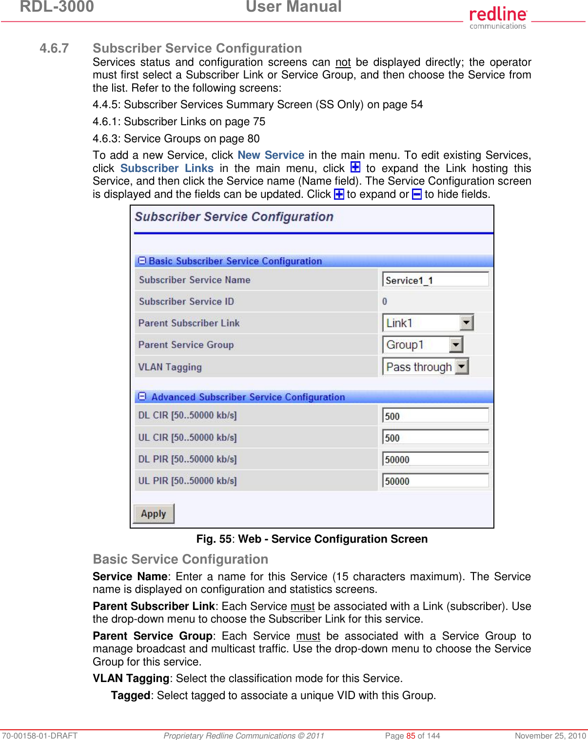 RDL-3000 User Manual 70-00158-01-DRAFT Proprietary Redline Communications © 2011 Page 85 of 144 November 25, 2010 4.6.7 Subscriber Service Configuration Services status and configuration screens can not be displayed directly; the operator must first select a Subscriber Link or Service Group, and then choose the Service from the list. Refer to the following screens: 4.4.5: Subscriber Services Summary Screen (SS Only) on page 54 4.6.1: Subscriber Links on page 75 4.6.3: Service Groups on page 80 To add a new Service, click New Service in the main menu. To edit existing Services, click Subscriber Links in the main menu, click to expand the Link hosting this Service, and then click the Service name (Name field). The Service Configuration screen is displayed and the fields can be updated. Click to expand or to hide fields. Fig. 55: Web - Service Configuration Screen Basic Service Configuration Service Name: Enter a name for this Service (15 characters maximum). The Service name is displayed on configuration and statistics screens. Parent Subscriber Link: Each Service must be associated with a Link (subscriber). Use the drop-down menu to choose the Subscriber Link for this service. Parent Service Group: Each Service must be associated with a Service Group to manage broadcast and multicast traffic. Use the drop-down menu to choose the Service Group for this service. VLAN Tagging: Select the classification mode for this Service. Tagged: Select tagged to associate a unique VID with this Group.