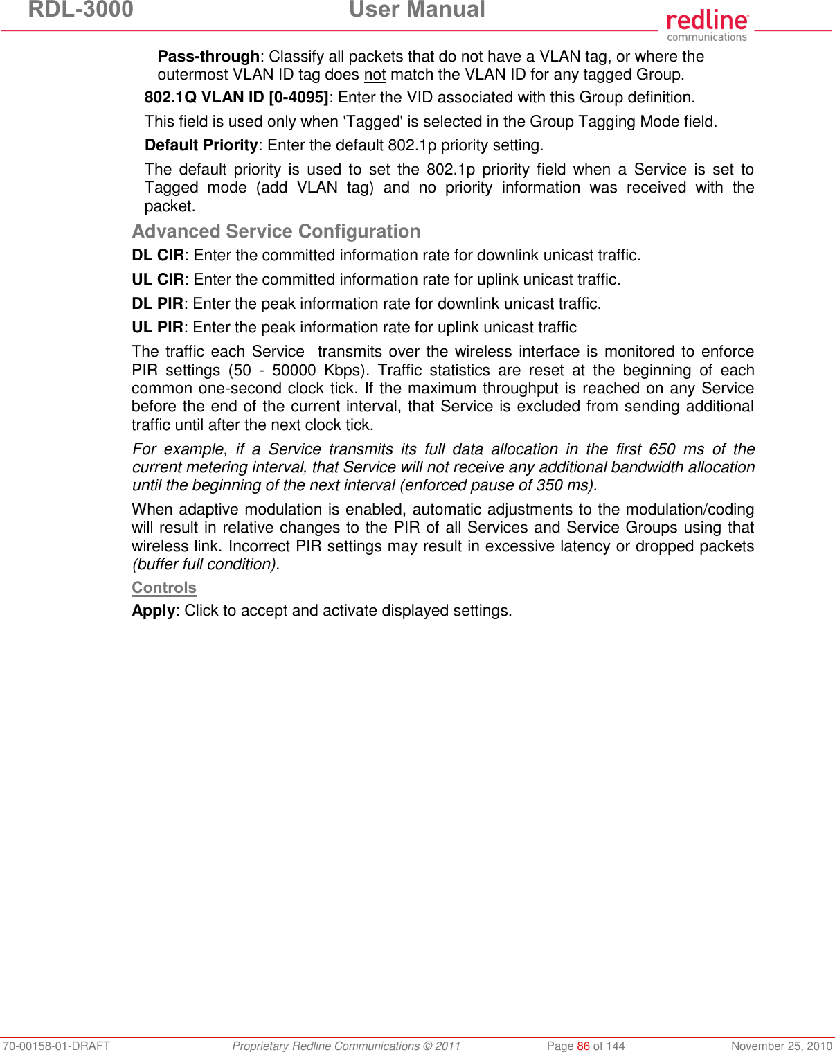 RDL-3000  User Manual 70-00158-01-DRAFT  Proprietary Redline Communications © 2011  Page 86 of 144  November 25, 2010 Pass-through: Classify all packets that do not have a VLAN tag, or where the outermost VLAN ID tag does not match the VLAN ID for any tagged Group. 802.1Q VLAN ID [0-4095]: Enter the VID associated with this Group definition. This field is used only when &apos;Tagged&apos; is selected in the Group Tagging Mode field. Default Priority: Enter the default 802.1p priority setting. The  default  priority  is  used  to  set  the  802.1p  priority field  when a  Service  is  set  to Tagged  mode  (add  VLAN  tag)  and  no  priority  information  was  received  with  the packet. Advanced Service Configuration DL CIR: Enter the committed information rate for downlink unicast traffic. UL CIR: Enter the committed information rate for uplink unicast traffic. DL PIR: Enter the peak information rate for downlink unicast traffic. UL PIR: Enter the peak information rate for uplink unicast traffic  The traffic each Service  transmits over the wireless interface is monitored to enforce PIR  settings  (50  -  50000  Kbps).  Traffic  statistics  are  reset  at  the  beginning  of  each common one-second clock tick. If the maximum throughput is reached on any Service before the end of the current interval, that Service is excluded from sending additional traffic until after the next clock tick. For  example,  if  a  Service  transmits  its  full  data  allocation  in  the  first  650  ms  of  the current metering interval, that Service will not receive any additional bandwidth allocation until the beginning of the next interval (enforced pause of 350 ms). When adaptive modulation is enabled, automatic adjustments to the modulation/coding will result in relative changes to the PIR of all Services and Service Groups using that wireless link. Incorrect PIR settings may result in excessive latency or dropped packets (buffer full condition). Controls Apply: Click to accept and activate displayed settings. 
