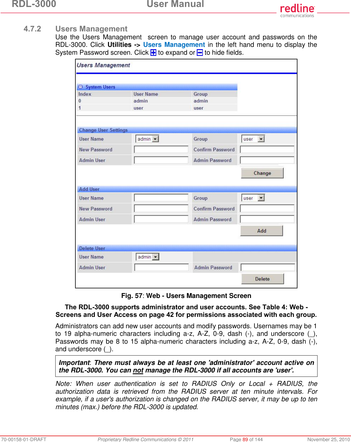 RDL-3000 User Manual 70-00158-01-DRAFT Proprietary Redline Communications © 2011 Page 89 of 144 November 25, 2010 4.7.2 Users Management Use the Users Management screen to manage user account and passwords on the RDL-3000. Click Utilities -> Users Management in the left hand menu to display the System Password screen. Click to expand or to hide fields. Fig. 57: Web - Users Management Screen The RDL-3000 supports administrator and user accounts. See Table 4: Web - Screens and User Access on page 42 for permissions associated with each group. Administrators can add new user accounts and modify passwords. Usernames may be 1 to 19 alpha-numeric characters including a-z, A-Z, 0-9, dash (-), and underscore (_), Passwords may be 8 to 15 alpha-numeric characters including a-z, A-Z, 0-9, dash (-), and underscore (_). Important: There must always be at least one 'administrator' account active on the RDL-3000. You can not manage the RDL-3000 if all accounts are 'user'. Note: When user authentication is set to RADIUS Only or Local + RADIUS, the authorization data is retrieved from the RADIUS server at ten minute intervals. For example, if a user's authorization is changed on the RADIUS server, it may be up to ten minutes (max.) before the RDL-3000 is updated.