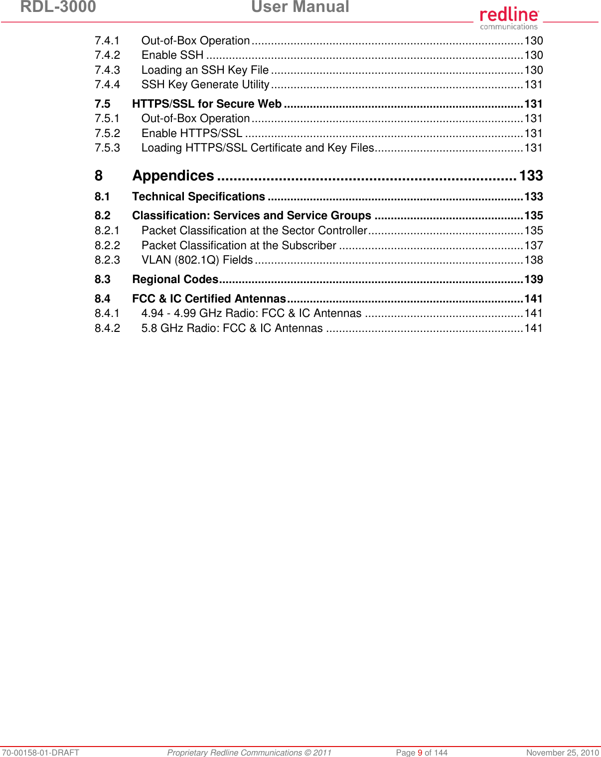 RDL-3000 User Manual 70-00158-01-DRAFT Proprietary Redline Communications © 2011 Page 9 of 144 November 25, 2010 7.4.1 Out-of-Box Operation .................................................................................... 130 7.4.2 Enable SSH .................................................................................................. 130 7.4.3 Loading an SSH Key File .............................................................................. 130 7.4.4 SSH Key Generate Utility .............................................................................. 131 7.5 HTTPS/SSL for Secure Web .......................................................................... 131 7.5.1 Out-of-Box Operation .................................................................................... 131 7.5.2 Enable HTTPS/SSL ...................................................................................... 131 7.5.3 Loading HTTPS/SSL Certificate and Key Files .............................................. 131 8 Appendices ......................................................................... 133 8.1 Technical Specifications ............................................................................... 133 8.2 Classification: Services and Service Groups .............................................. 135 8.2.1 Packet Classification at the Sector Controller ................................................ 135 8.2.2 Packet Classification at the Subscriber ......................................................... 137 8.2.3 VLAN (802.1Q) Fields ................................................................................... 138 8.3 Regional Codes .............................................................................................. 139 8.4 FCC & IC Certified Antennas ......................................................................... 141 8.4.1 4.94 - 4.99 GHz Radio: FCC & IC Antennas ................................................. 141 8.4.2 5.8 GHz Radio: FCC & IC Antennas ............................................................. 141