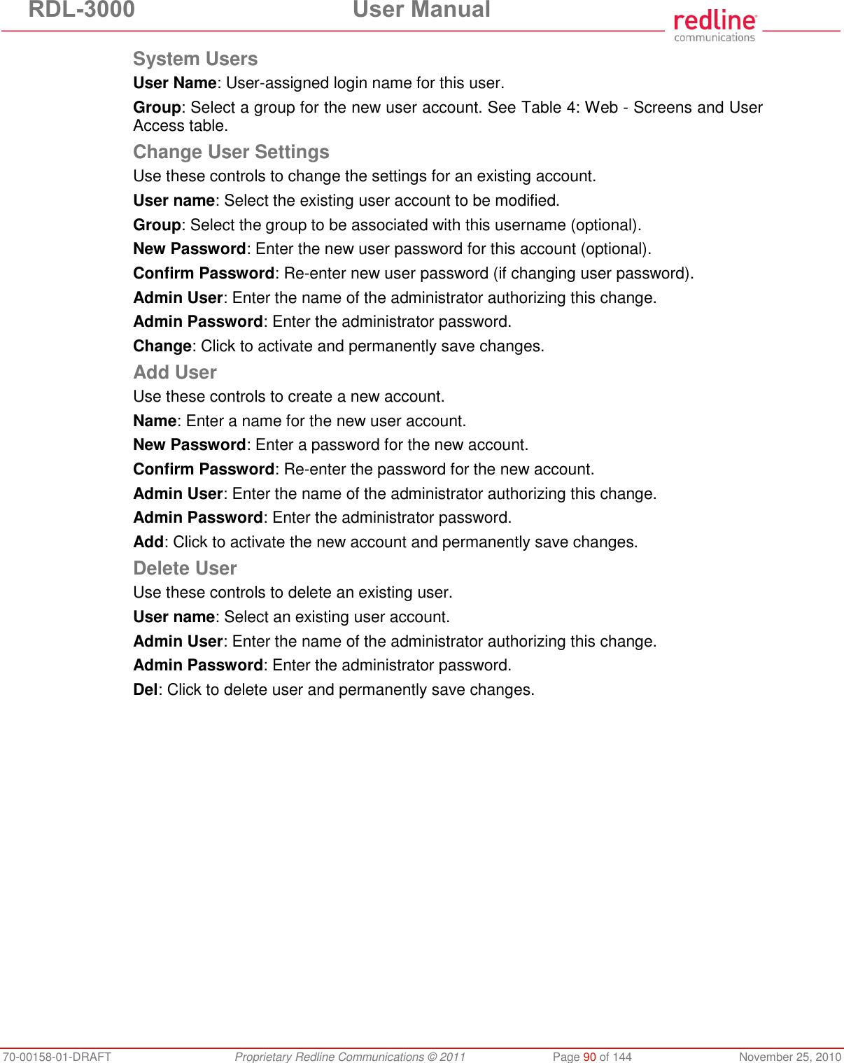 RDL-3000 User Manual 70-00158-01-DRAFT Proprietary Redline Communications © 2011 Page 90 of 144 November 25, 2010 System Users User Name: User-assigned login name for this user. Group: Select a group for the new user account. See Table 4: Web - Screens and User Access table. Change User Settings Use these controls to change the settings for an existing account. User name: Select the existing user account to be modified. Group: Select the group to be associated with this username (optional). New Password: Enter the new user password for this account (optional). Confirm Password: Re-enter new user password (if changing user password). Admin User: Enter the name of the administrator authorizing this change. Admin Password: Enter the administrator password. Change: Click to activate and permanently save changes. Add User Use these controls to create a new account. Name: Enter a name for the new user account. New Password: Enter a password for the new account. Confirm Password: Re-enter the password for the new account. Admin User: Enter the name of the administrator authorizing this change. Admin Password: Enter the administrator password. Add: Click to activate the new account and permanently save changes. Delete User Use these controls to delete an existing user. User name: Select an existing user account. Admin User: Enter the name of the administrator authorizing this change. Admin Password: Enter the administrator password. Del: Click to delete user and permanently save changes.