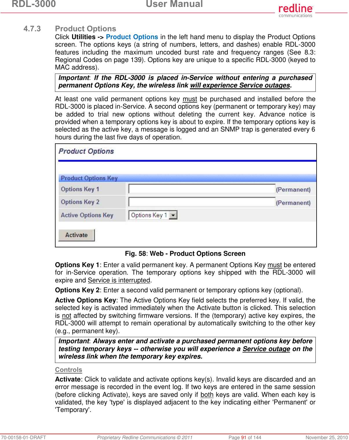RDL-3000 User Manual 70-00158-01-DRAFT Proprietary Redline Communications © 2011 Page 91 of 144 November 25, 2010 4.7.3 Product Options Click Utilities -> Product Options in the left hand menu to display the Product Options screen. The options keys (a string of numbers, letters, and dashes) enable RDL-3000 features including the maximum uncoded burst rate and frequency ranges (See 8.3: Regional Codes on page 139). Options key are unique to a specific RDL-3000 (keyed to MAC address). Important: If the RDL-3000 is placed in-Service without entering a purchased permanent Options Key, the wireless link will experience Service outages. At least one valid permanent options key must be purchased and installed before the RDL-3000 is placed in-Service. A second options key (permanent or temporary key) may be added to trial new options without deleting the current key. Advance notice is provided when a temporary options key is about to expire. If the temporary options key is selected as the active key, a message is logged and an SNMP trap is generated every 6 hours during the last five days of operation. Fig. 58: Web - Product Options Screen Options Key 1: Enter a valid permanent key. A permanent Options Key must be entered for in-Service operation. The temporary options key shipped with the RDL-3000 will expire and Service is interrupted. Options Key 2: Enter a second valid permanent or temporary options key (optional). Active Options Key: The Active Options Key field selects the preferred key. If valid, the selected key is activated immediately when the Activate button is clicked. This selection is not affected by switching firmware versions. If the (temporary) active key expires, the RDL-3000 will attempt to remain operational by automatically switching to the other key (e.g., permanent key). Important: Always enter and activate a purchased permanent options key before testing temporary keys -- otherwise you will experience a Service outage on the wireless link when the temporary key expires. Controls Activate: Click to validate and activate options key(s). Invalid keys are discarded and an error message is recorded in the event log. If two keys are entered in the same session (before clicking Activate), keys are saved only if both keys are valid. When each key is validated, the key 'type' is displayed adjacent to the key indicating either 'Permanent' or 'Temporary'.