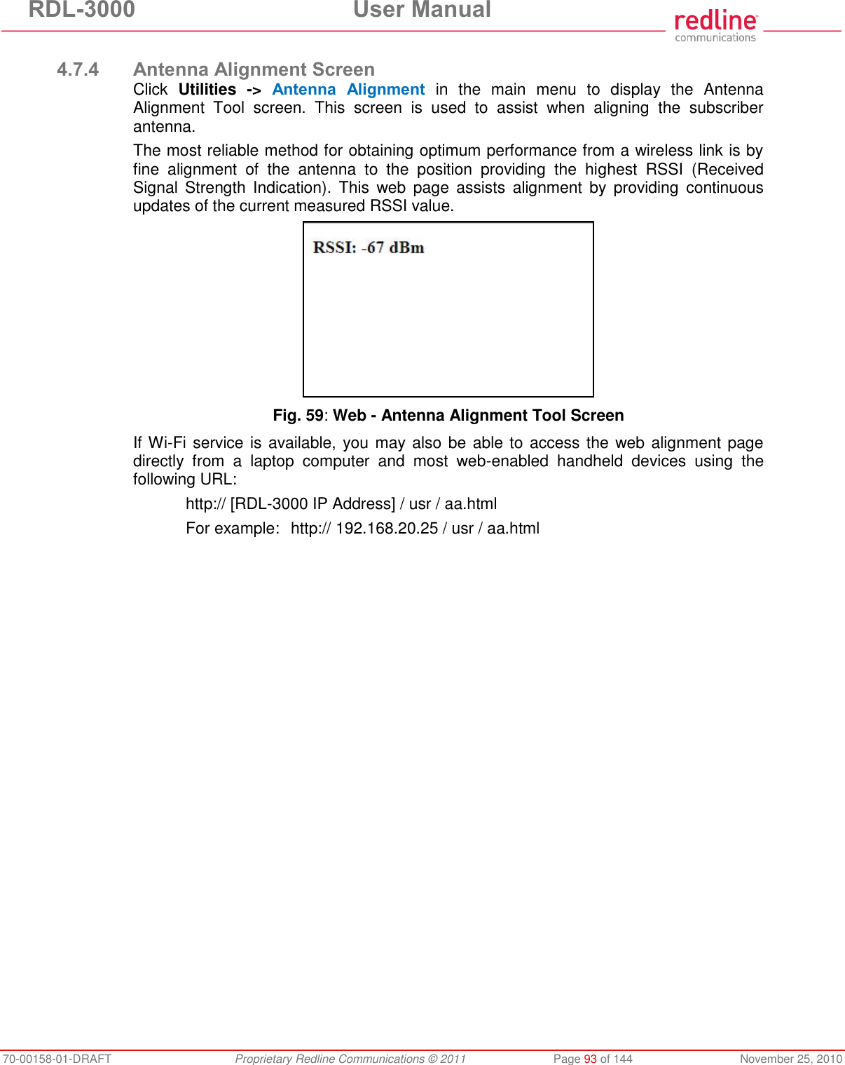 RDL-3000  User Manual 70-00158-01-DRAFT  Proprietary Redline Communications © 2011  Page 93 of 144  November 25, 2010  4.7.4 Antenna Alignment Screen Click  Utilities  -&gt;  Antenna  Alignment  in  the  main  menu  to  display  the  Antenna Alignment  Tool  screen.  This  screen  is  used  to  assist  when  aligning  the  subscriber antenna. The most reliable method for obtaining optimum performance from a wireless link is by fine  alignment  of  the  antenna  to  the  position  providing  the  highest  RSSI  (Received Signal  Strength  Indication).  This  web  page  assists  alignment  by  providing  continuous updates of the current measured RSSI value.   Fig. 59: Web - Antenna Alignment Tool Screen If Wi-Fi service is available, you may also be able to access the web alignment page directly  from  a  laptop  computer  and  most  web-enabled  handheld  devices  using  the following URL:     http:// [RDL-3000 IP Address] / usr / aa.html   For example:   http:// 192.168.20.25 / usr / aa.html 