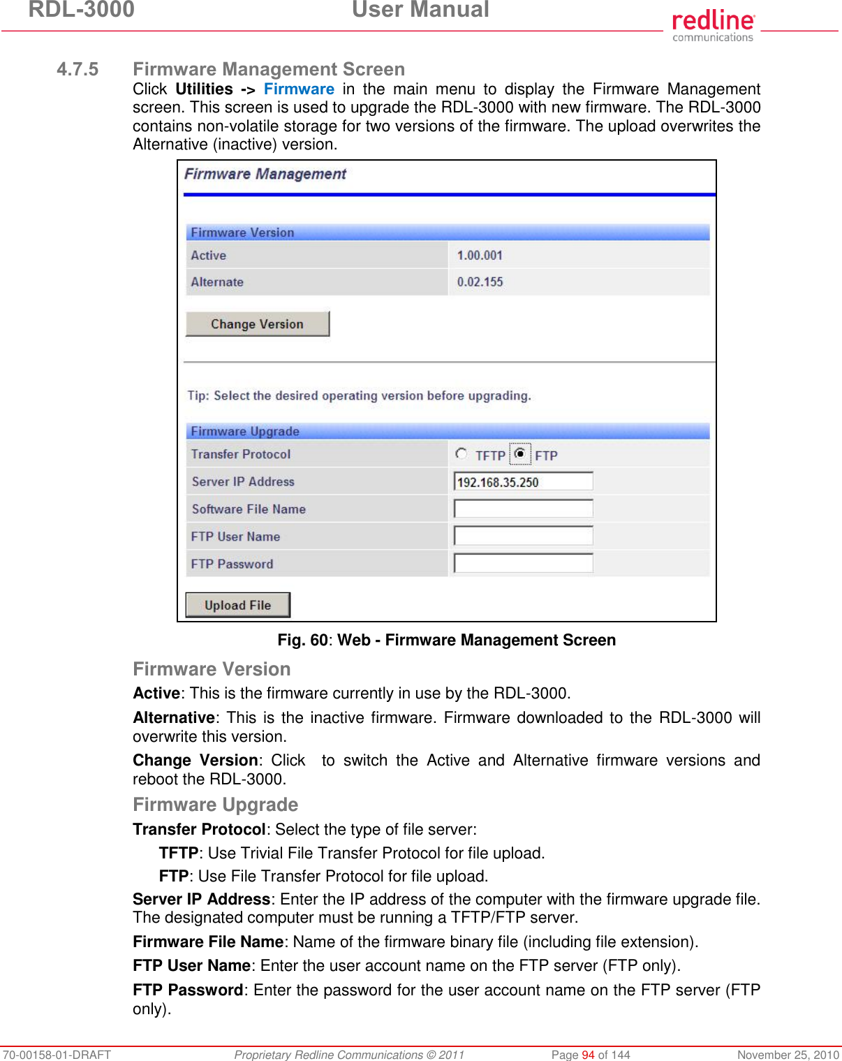 RDL-3000 User Manual 70-00158-01-DRAFT Proprietary Redline Communications © 2011 Page 94 of 144 November 25, 2010 4.7.5 Firmware Management Screen Click Utilities -> Firmware in the main menu to display the Firmware Management screen. This screen is used to upgrade the RDL-3000 with new firmware. The RDL-3000 contains non-volatile storage for two versions of the firmware. The upload overwrites the Alternative (inactive) version. Fig. 60: Web - Firmware Management Screen Firmware Version Active: This is the firmware currently in use by the RDL-3000. Alternative: This is the inactive firmware. Firmware downloaded to the RDL-3000 will overwrite this version. Change Version: Click to switch the Active and Alternative firmware versions and reboot the RDL-3000. Firmware Upgrade Transfer Protocol: Select the type of file server: TFTP: Use Trivial File Transfer Protocol for file upload. FTP: Use File Transfer Protocol for file upload. Server IP Address: Enter the IP address of the computer with the firmware upgrade file. The designated computer must be running a TFTP/FTP server. Firmware File Name: Name of the firmware binary file (including file extension). FTP User Name: Enter the user account name on the FTP server (FTP only). FTP Password: Enter the password for the user account name on the FTP server (FTP only).