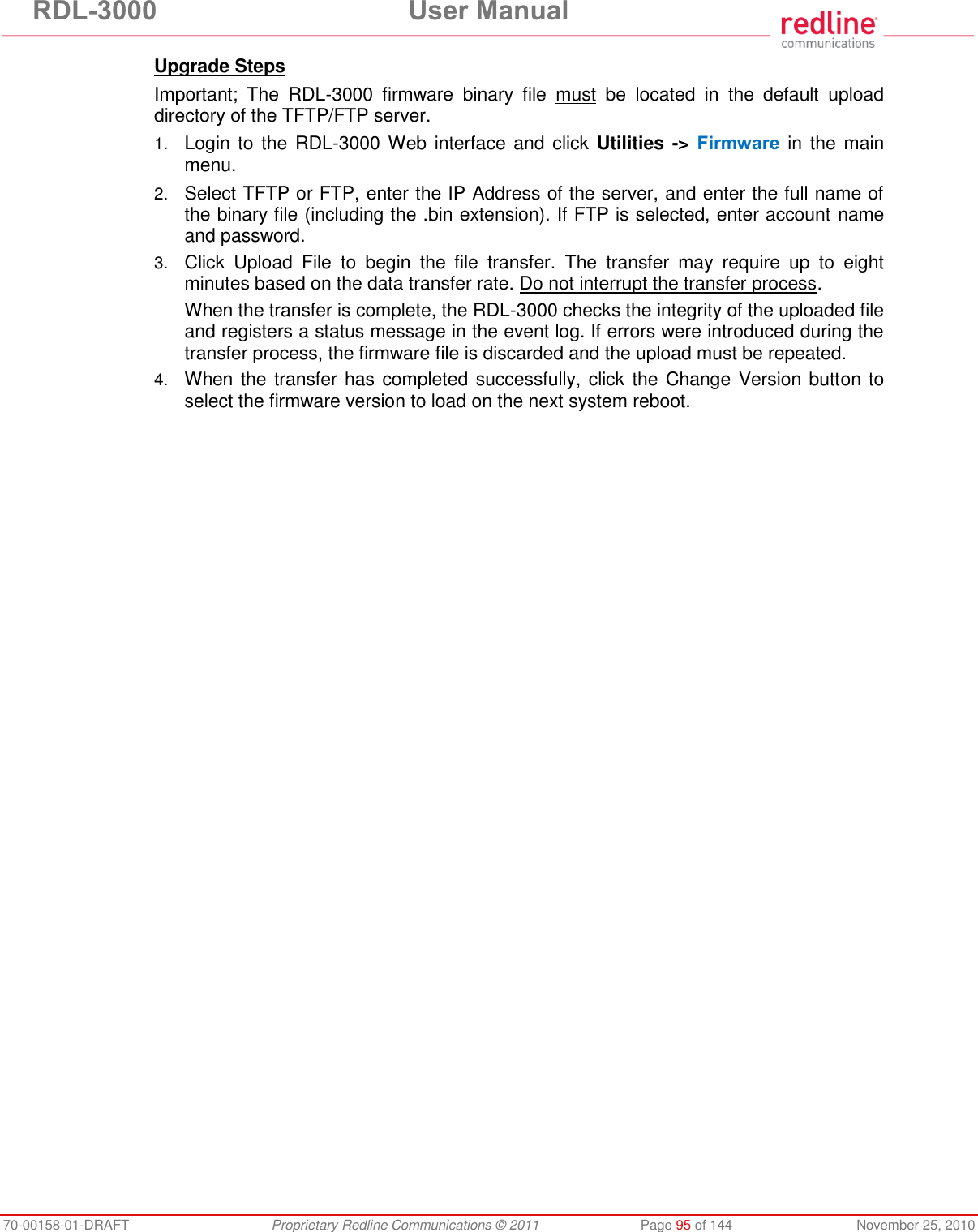 RDL-3000 User Manual 70-00158-01-DRAFT Proprietary Redline Communications © 2011 Page 95 of 144 November 25, 2010 Upgrade Steps Important; The RDL-3000 firmware binary file must be located in the default upload directory of the TFTP/FTP server. 1. Login to the RDL-3000 Web interface and click Utilities -> Firmware in the main menu. 2. Select TFTP or FTP, enter the IP Address of the server, and enter the full name of the binary file (including the .bin extension). If FTP is selected, enter account name and password. 3. Click Upload File to begin the file transfer. The transfer may require up to eight minutes based on the data transfer rate. Do not interrupt the transfer process. When the transfer is complete, the RDL-3000 checks the integrity of the uploaded file and registers a status message in the event log. If errors were introduced during the transfer process, the firmware file is discarded and the upload must be repeated. 4. When the transfer has completed successfully, click the Change Version button to select the firmware version to load on the next system reboot.