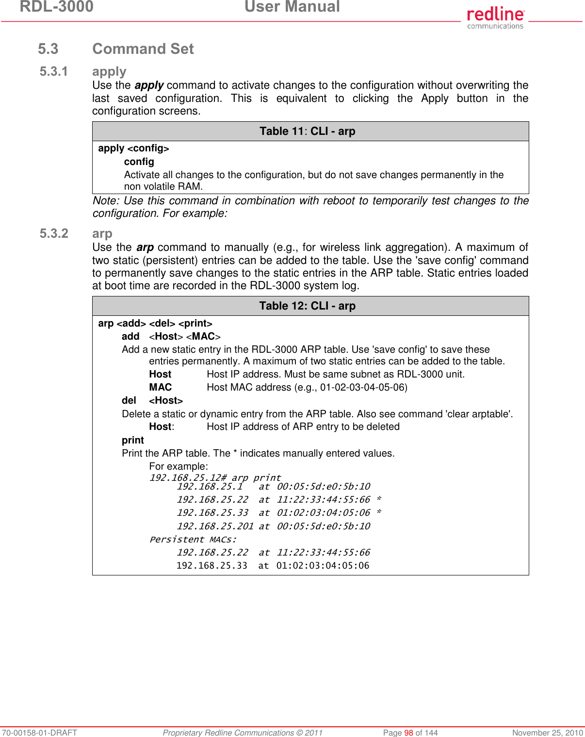 RDL-3000 User Manual 70-00158-01-DRAFT Proprietary Redline Communications © 2011 Page 98 of 144 November 25, 2010 5.3 Command Set 5.3.1 apply Use the apply command to activate changes to the configuration without overwriting the last saved configuration. This is equivalent to clicking the Apply button in the configuration screens. Table 11: CLI - arp apply <config> config Activate all changes to the configuration, but do not save changes permanently in the non volatile RAM. Note: Use this command in combination with reboot to temporarily test changes to the configuration. For example: 5.3.2 arp Use the arp command to manually (e.g., for wireless link aggregation). A maximum of two static (persistent) entries can be added to the table. Use the 'save config' command to permanently save changes to the static entries in the ARP table. Static entries loaded at boot time are recorded in the RDL-3000 system log. Table 12: CLI - arp arp <add> <del> <print> add <Host> <MAC> Add a new static entry in the RDL-3000 ARP table. Use 'save config' to save these entries permanently. A maximum of two static entries can be added to the table. Host Host IP address. Must be same subnet as RDL-3000 unit. MAC Host MAC address (e.g., 01-02-03-04-05-06) del <Host> Delete a static or dynamic entry from the ARP table. Also see command 'clear arptable'. Host: Host IP address of ARP entry to be deleted print Print the ARP table. The * indicates manually entered values. For example: 192.168.25.12# arp print 192.168.25.1 at 00:05:5d:e0:5b:10 192.168.25.22 at 11:22:33:44:55:66 * 192.168.25.33 at 01:02:03:04:05:06 * 192.168.25.201 at 00:05:5d:e0:5b:10 Persistent MACs: 192.168.25.22 at 11:22:33:44:55:66 192.168.25.33 at 01:02:03:04:05:06