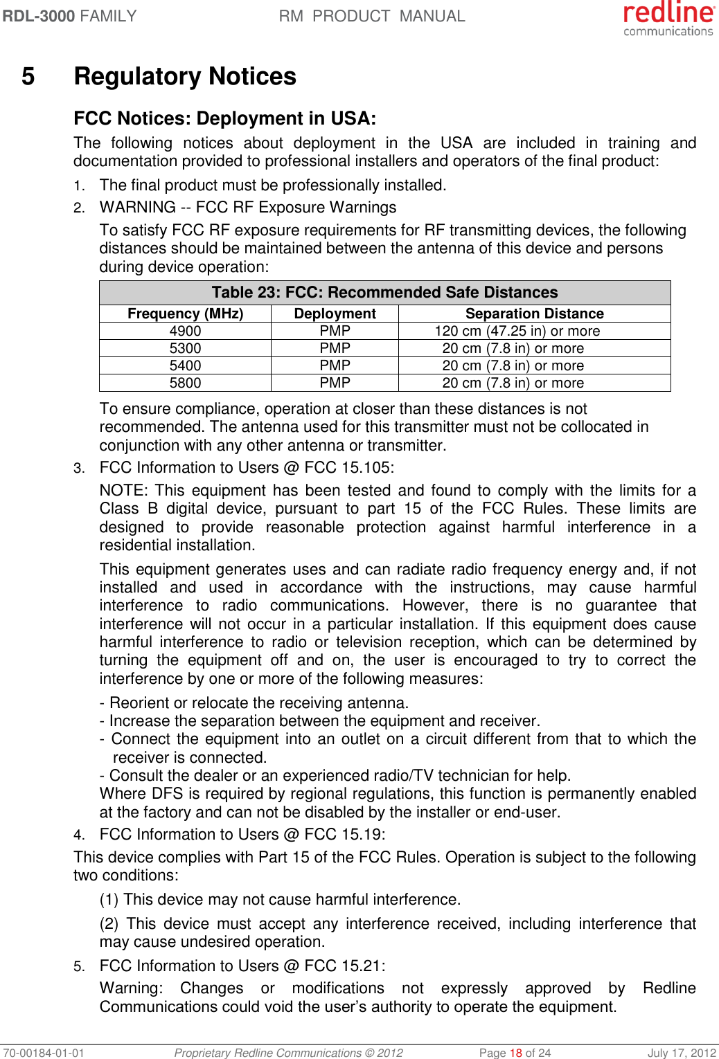 RDL-3000 FAMILY RM  PRODUCT  MANUAL 70-00184-01-01 Proprietary Redline Communications © 2012  Page 18 of 24  July 17, 2012  5  Regulatory Notices FCC Notices: Deployment in USA: The  following  notices  about  deployment  in  the  USA  are  included  in  training  and documentation provided to professional installers and operators of the final product: 1. The final product must be professionally installed. 2. WARNING -- FCC RF Exposure Warnings To satisfy FCC RF exposure requirements for RF transmitting devices, the following distances should be maintained between the antenna of this device and persons during device operation: Table 23: FCC: Recommended Safe Distances Frequency (MHz) Deployment Separation Distance 4900 PMP 120 cm (47.25 in) or more 5300 PMP 20 cm (7.8 in) or more 5400 PMP 20 cm (7.8 in) or more 5800 PMP 20 cm (7.8 in) or more  To ensure compliance, operation at closer than these distances is not recommended. The antenna used for this transmitter must not be collocated in conjunction with any other antenna or transmitter. 3. FCC Information to Users @ FCC 15.105: NOTE: This  equipment has  been  tested  and  found  to  comply with  the  limits for  a Class  B  digital  device,  pursuant  to  part  15  of  the  FCC  Rules.  These  limits  are designed  to  provide  reasonable  protection  against  harmful  interference  in  a residential installation. This equipment generates uses and can radiate radio frequency energy and, if not installed  and  used  in  accordance  with  the  instructions,  may  cause  harmful interference  to  radio  communications.  However,  there  is  no  guarantee  that interference will not  occur  in a  particular installation. If this equipment does cause harmful  interference  to  radio  or  television  reception,  which  can  be  determined  by turning  the  equipment  off  and  on,  the  user  is  encouraged  to  try  to  correct  the interference by one or more of the following measures: - Reorient or relocate the receiving antenna. - Increase the separation between the equipment and receiver. - Connect the equipment into an outlet on a circuit different from that to which the receiver is connected. - Consult the dealer or an experienced radio/TV technician for help. Where DFS is required by regional regulations, this function is permanently enabled at the factory and can not be disabled by the installer or end-user. 4. FCC Information to Users @ FCC 15.19: This device complies with Part 15 of the FCC Rules. Operation is subject to the following two conditions: (1) This device may not cause harmful interference. (2)  This  device  must  accept  any  interference  received,  including  interference  that may cause undesired operation. 5. FCC Information to Users @ FCC 15.21: Warning:  Changes  or  modifications  not  expressly  approved  by  Redline Communications could void the user’s authority to operate the equipment. 