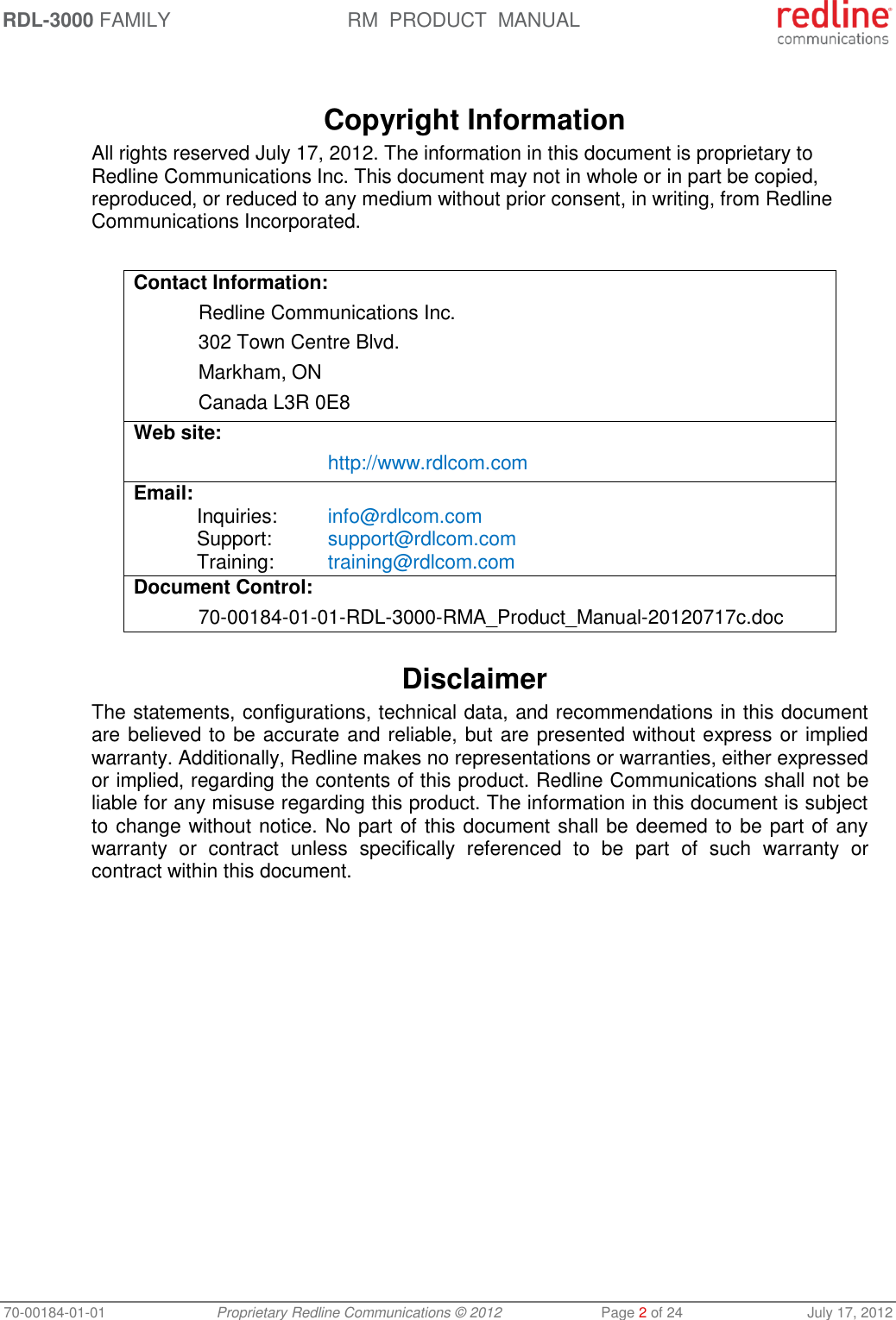 RDL-3000 FAMILY RM  PRODUCT  MANUAL 70-00184-01-01 Proprietary Redline Communications © 2012  Page 2 of 24  July 17, 2012   Copyright Information All rights reserved July 17, 2012. The information in this document is proprietary to Redline Communications Inc. This document may not in whole or in part be copied, reproduced, or reduced to any medium without prior consent, in writing, from Redline Communications Incorporated.  Contact Information:   Redline Communications Inc.   302 Town Centre Blvd.   Markham, ON   Canada L3R 0E8 Web site:    http://www.rdlcom.com Email: Inquiries:  info@rdlcom.com  Support:  support@rdlcom.com  Training:  training@rdlcom.com Document Control:  70-00184-01-01-RDL-3000-RMA_Product_Manual-20120717c.doc  Disclaimer The statements, configurations, technical data, and recommendations in this document are believed to be accurate and reliable, but are presented without express or implied warranty. Additionally, Redline makes no representations or warranties, either expressed or implied, regarding the contents of this product. Redline Communications shall not be liable for any misuse regarding this product. The information in this document is subject to change without notice. No part of this document shall be deemed to be part of any warranty  or  contract  unless  specifically  referenced  to  be  part  of  such  warranty  or contract within this document. 