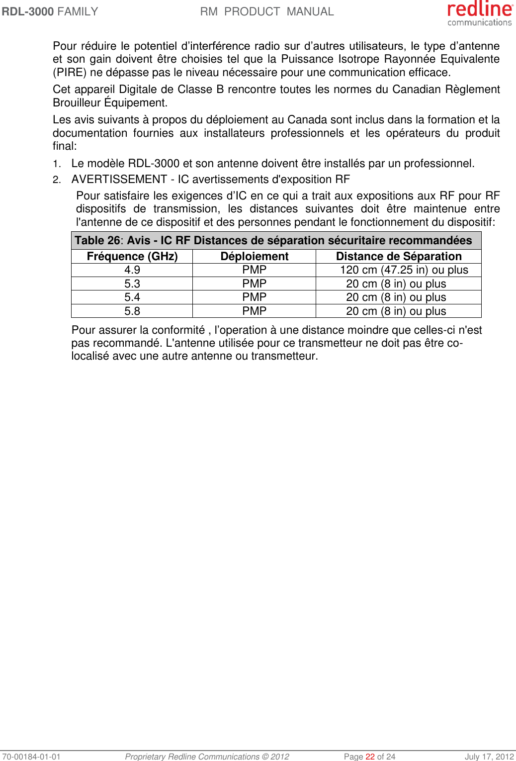 RDL-3000 FAMILY RM  PRODUCT  MANUAL 70-00184-01-01 Proprietary Redline Communications © 2012  Page 22 of 24  July 17, 2012 Pour réduire le potentiel d’interférence radio sur d’autres utilisateurs, le type d’antenne et son gain doivent être choisies tel que la Puissance Isotrope Rayonnée Equivalente (PIRE) ne dépasse pas le niveau nécessaire pour une communication efficace. Cet appareil Digitale de Classe B rencontre toutes les normes du Canadian Règlement  Brouilleur Équipement. Les avis suivants à propos du déploiement au Canada sont inclus dans la formation et la documentation  fournies  aux  installateurs  professionnels  et  les  opérateurs  du  produit final: 1. Le modèle RDL-3000 et son antenne doivent être installés par un professionnel. 2. AVERTISSEMENT - IC avertissements d&apos;exposition RF Pour satisfaire les exigences d’IC en ce qui a trait aux expositions aux RF pour RF dispositifs  de  transmission,  les  distances  suivantes  doit  être  maintenue  entre l&apos;antenne de ce dispositif et des personnes pendant le fonctionnement du dispositif: Table 26: Avis - IC RF Distances de séparation sécuritaire recommandées Fréquence (GHz) Déploiement Distance de Séparation 4.9 PMP 120 cm (47.25 in) ou plus 5.3 PMP 20 cm (8 in) ou plus 5.4 PMP 20 cm (8 in) ou plus 5.8 PMP 20 cm (8 in) ou plus  Pour assurer la conformité , l’operation à une distance moindre que celles-ci n&apos;est pas recommandé. L&apos;antenne utilisée pour ce transmetteur ne doit pas être co-localisé avec une autre antenne ou transmetteur.  