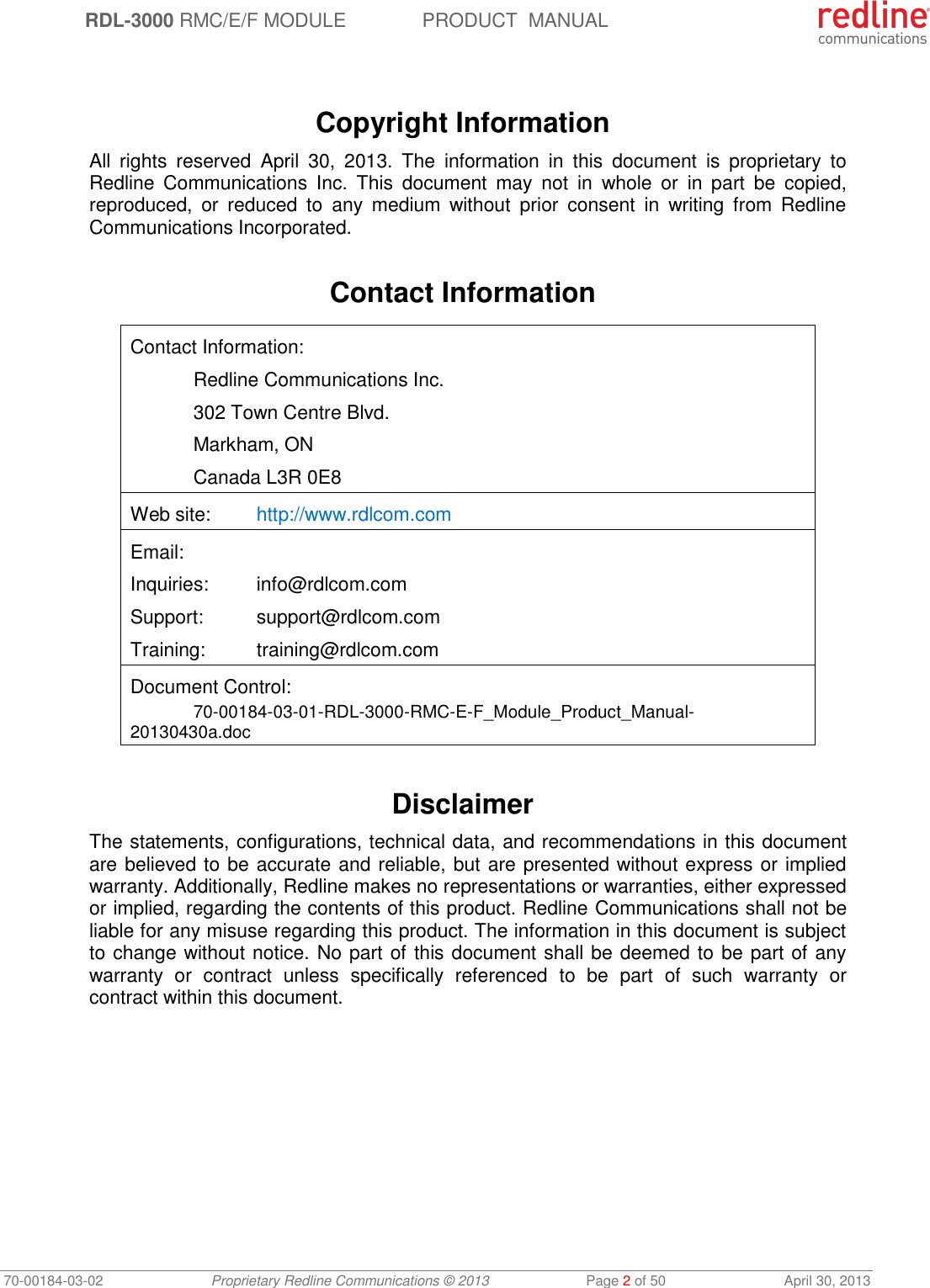  RDL-3000 RMC/E/F MODULE PRODUCT  MANUAL 70-00184-03-02 Proprietary Redline Communications © 2013  Page 2 of 50  April 30, 2013    Copyright Information All  rights  reserved  April  30,  2013.  The  information  in  this  document  is  proprietary  to Redline  Communications  Inc.  This  document  may  not  in  whole  or  in  part  be  copied, reproduced,  or  reduced  to  any  medium  without  prior  consent  in  writing  from  Redline Communications Incorporated.  Contact Information  Contact Information:   Redline Communications Inc.   302 Town Centre Blvd.   Markham, ON   Canada L3R 0E8 Web site:  http://www.rdlcom.com Email: Inquiries:  info@rdlcom.com  Support:  support@rdlcom.com  Training:  training@rdlcom.com Document Control:  70-00184-03-01-RDL-3000-RMC-E-F_Module_Product_Manual-20130430a.doc  Disclaimer The statements, configurations, technical data, and recommendations in this document are believed to be accurate and reliable, but are presented without express or implied warranty. Additionally, Redline makes no representations or warranties, either expressed or implied, regarding the contents of this product. Redline Communications shall not be liable for any misuse regarding this product. The information in this document is subject to change without notice. No part of this document shall be deemed to be part of any warranty  or  contract  unless  specifically  referenced  to  be  part  of  such  warranty  or contract within this document. 