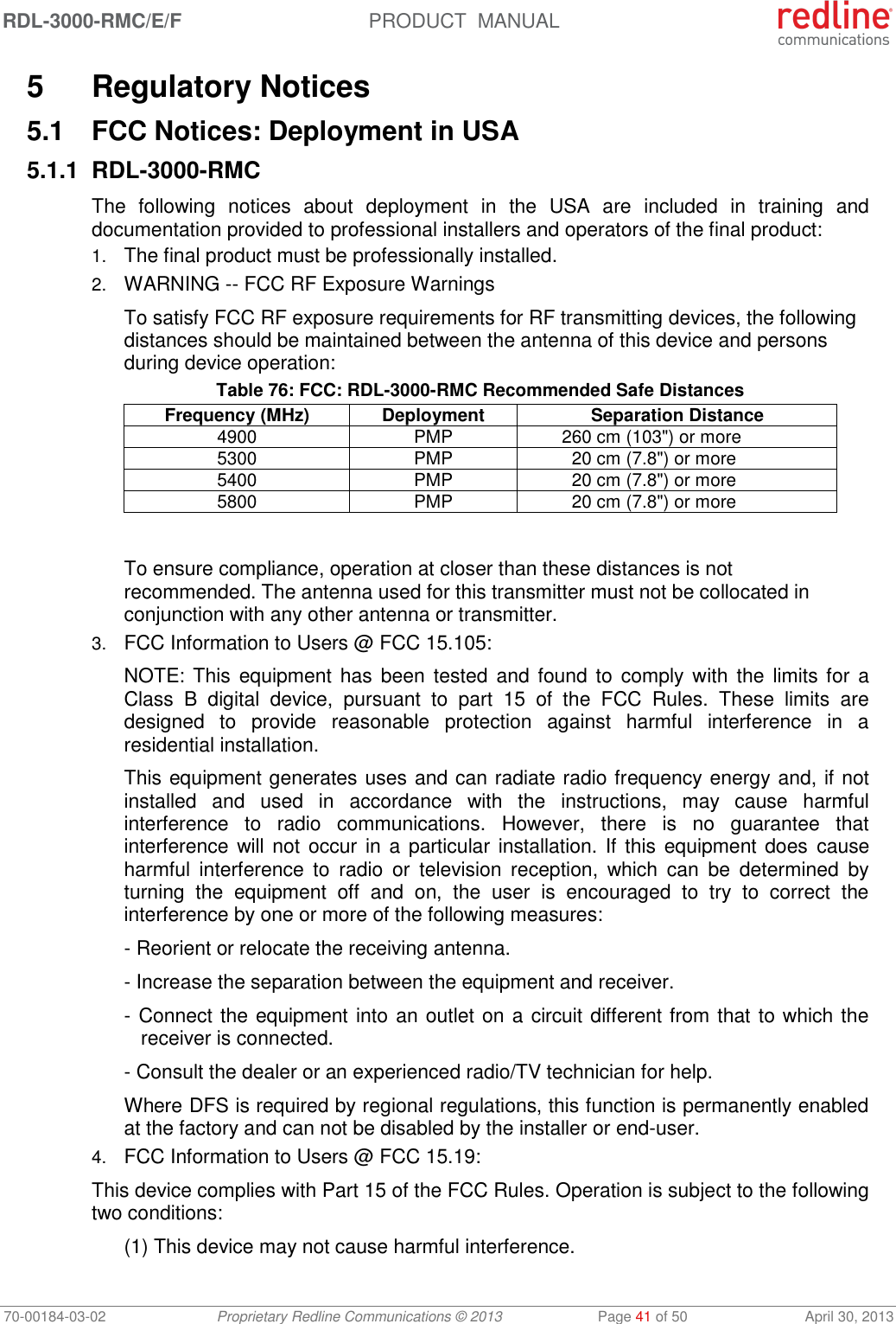 RDL-3000-RMC/E/F  PRODUCT  MANUAL 70-00184-03-02 Proprietary Redline Communications © 2013  Page 41 of 50  April 30, 2013 5  Regulatory Notices 5.1  FCC Notices: Deployment in USA 5.1.1 RDL-3000-RMC The  following  notices  about  deployment  in  the  USA  are  included  in  training  and documentation provided to professional installers and operators of the final product: 1. The final product must be professionally installed. 2. WARNING -- FCC RF Exposure Warnings To satisfy FCC RF exposure requirements for RF transmitting devices, the following distances should be maintained between the antenna of this device and persons during device operation: Table 76: FCC: RDL-3000-RMC Recommended Safe Distances Frequency (MHz) Deployment Separation Distance 4900 PMP 260 cm (103&quot;) or more 5300 PMP 20 cm (7.8&quot;) or more 5400 PMP 20 cm (7.8&quot;) or more 5800 PMP 20 cm (7.8&quot;) or more  To ensure compliance, operation at closer than these distances is not recommended. The antenna used for this transmitter must not be collocated in conjunction with any other antenna or transmitter. 3. FCC Information to Users @ FCC 15.105: NOTE: This  equipment has been  tested  and found to  comply with the  limits for  a Class  B  digital  device,  pursuant  to  part  15  of  the  FCC  Rules.  These  limits  are designed  to  provide  reasonable  protection  against  harmful  interference  in  a residential installation. This equipment generates uses and can radiate radio frequency energy and, if not installed  and  used  in  accordance  with  the  instructions,  may  cause  harmful interference  to  radio  communications.  However,  there  is  no  guarantee  that interference will not  occur  in a particular installation. If this equipment does  cause harmful  interference  to  radio  or  television  reception,  which  can  be  determined  by turning  the  equipment  off  and  on,  the  user  is  encouraged  to  try  to  correct  the interference by one or more of the following measures: - Reorient or relocate the receiving antenna. - Increase the separation between the equipment and receiver. - Connect the equipment into an outlet on a circuit different from that to which the receiver is connected. - Consult the dealer or an experienced radio/TV technician for help. Where DFS is required by regional regulations, this function is permanently enabled at the factory and can not be disabled by the installer or end-user. 4. FCC Information to Users @ FCC 15.19: This device complies with Part 15 of the FCC Rules. Operation is subject to the following two conditions: (1) This device may not cause harmful interference. 