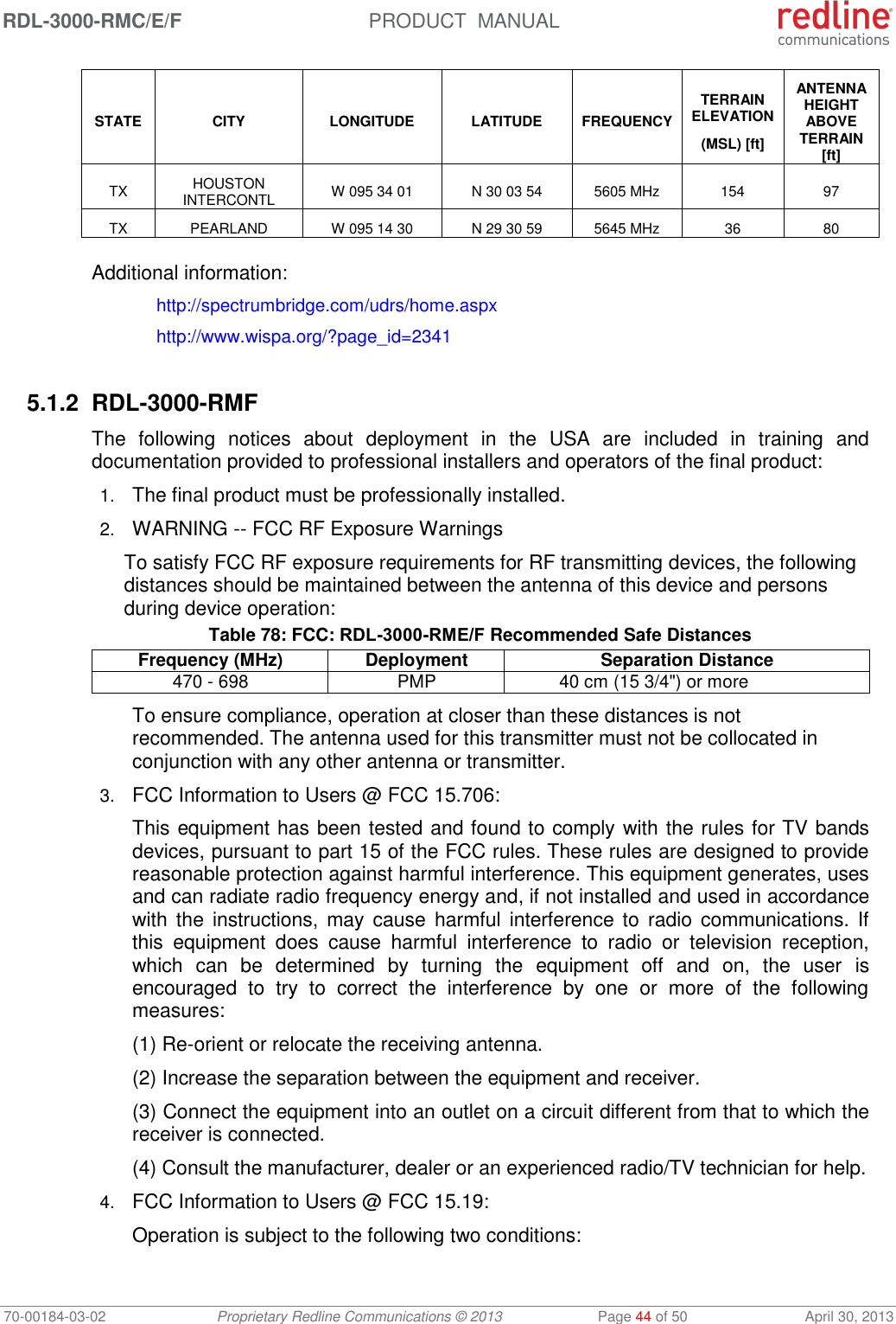 RDL-3000-RMC/E/F  PRODUCT  MANUAL 70-00184-03-02 Proprietary Redline Communications © 2013  Page 44 of 50  April 30, 2013 STATE CITY LONGITUDE LATITUDE FREQUENCY TERRAIN ELEVATION (MSL) [ft] ANTENNA HEIGHT ABOVE TERRAIN [ft] TX HOUSTON INTERCONTL W 095 34 01 N 30 03 54 5605 MHz 154 97 TX PEARLAND W 095 14 30 N 29 30 59 5645 MHz 36 80  Additional information:  http://spectrumbridge.com/udrs/home.aspx   http://www.wispa.org/?page_id=2341  5.1.2 RDL-3000-RMF The  following  notices  about  deployment  in  the  USA  are  included  in  training  and documentation provided to professional installers and operators of the final product: 1. The final product must be professionally installed. 2. WARNING -- FCC RF Exposure Warnings To satisfy FCC RF exposure requirements for RF transmitting devices, the following distances should be maintained between the antenna of this device and persons during device operation: Table 78: FCC: RDL-3000-RME/F Recommended Safe Distances Frequency (MHz) Deployment Separation Distance 470 - 698  PMP 40 cm (15 3/4&quot;) or more To ensure compliance, operation at closer than these distances is not recommended. The antenna used for this transmitter must not be collocated in conjunction with any other antenna or transmitter. 3. FCC Information to Users @ FCC 15.706: This equipment has been tested and found to comply with the rules for TV bands devices, pursuant to part 15 of the FCC rules. These rules are designed to provide reasonable protection against harmful interference. This equipment generates, uses and can radiate radio frequency energy and, if not installed and used in accordance with  the  instructions, may cause  harmful  interference  to  radio communications. If this  equipment  does  cause  harmful  interference  to  radio  or  television  reception, which  can  be  determined  by  turning  the  equipment  off  and  on,  the  user  is encouraged  to  try  to  correct  the  interference  by  one  or  more  of  the  following measures: (1) Re-orient or relocate the receiving antenna. (2) Increase the separation between the equipment and receiver. (3) Connect the equipment into an outlet on a circuit different from that to which the receiver is connected. (4) Consult the manufacturer, dealer or an experienced radio/TV technician for help. 4. FCC Information to Users @ FCC 15.19: Operation is subject to the following two conditions: 