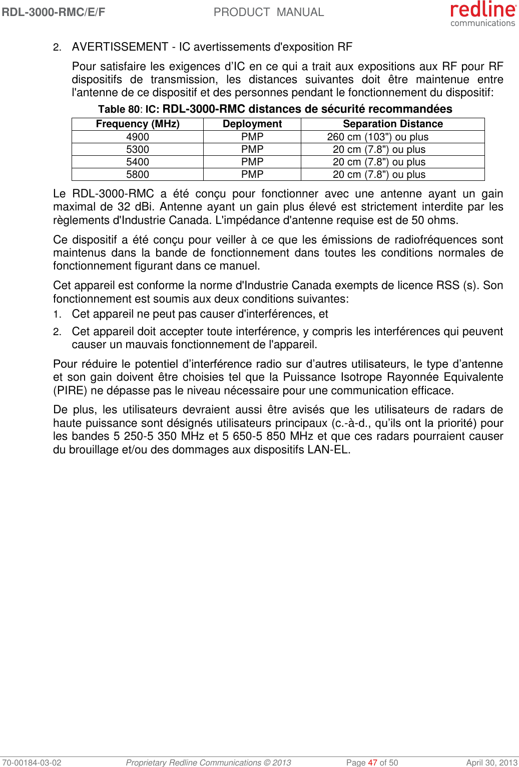 RDL-3000-RMC/E/F  PRODUCT  MANUAL 70-00184-03-02 Proprietary Redline Communications © 2013  Page 47 of 50  April 30, 2013 2. AVERTISSEMENT - IC avertissements d&apos;exposition RF Pour satisfaire les exigences d’IC en ce qui a trait aux expositions aux RF pour RF dispositifs  de  transmission,  les  distances  suivantes  doit  être  maintenue  entre l&apos;antenne de ce dispositif et des personnes pendant le fonctionnement du dispositif: Table 80: IC: RDL-3000-RMC distances de sécurité recommandées Frequency (MHz) Deployment Separation Distance 4900 PMP 260 cm (103&quot;) ou plus 5300 PMP 20 cm (7.8&quot;) ou plus 5400 PMP 20 cm (7.8&quot;) ou plus 5800 PMP 20 cm (7.8&quot;) ou plus Le  RDL-3000-RMC  a  été  conçu  pour  fonctionner  avec  une  antenne  ayant  un  gain maximal de 32 dBi. Antenne ayant un gain plus élevé est strictement interdite par les règlements d&apos;Industrie Canada. L&apos;impédance d&apos;antenne requise est de 50 ohms. Ce dispositif a été conçu pour veiller à ce que les émissions de radiofréquences sont maintenus  dans  la  bande  de  fonctionnement  dans  toutes  les  conditions  normales  de fonctionnement figurant dans ce manuel. Cet appareil est conforme la norme d&apos;Industrie Canada exempts de licence RSS (s). Son fonctionnement est soumis aux deux conditions suivantes: 1. Cet appareil ne peut pas causer d&apos;interférences, et 2. Cet appareil doit accepter toute interférence, y compris les interférences qui peuvent causer un mauvais fonctionnement de l&apos;appareil. Pour réduire le potentiel d’interférence radio sur d’autres utilisateurs, le type d’antenne et son gain doivent être choisies tel que la Puissance Isotrope Rayonnée Equivalente (PIRE) ne dépasse pas le niveau nécessaire pour une communication efficace. De  plus,  les  utilisateurs  devraient  aussi  être  avisés  que  les  utilisateurs  de  radars  de haute puissance sont désignés utilisateurs principaux (c.-à-d., qu’ils ont la priorité) pour les bandes 5 250-5 350 MHz et 5 650-5 850 MHz et que ces radars pourraient causer du brouillage et/ou des dommages aux dispositifs LAN-EL. 