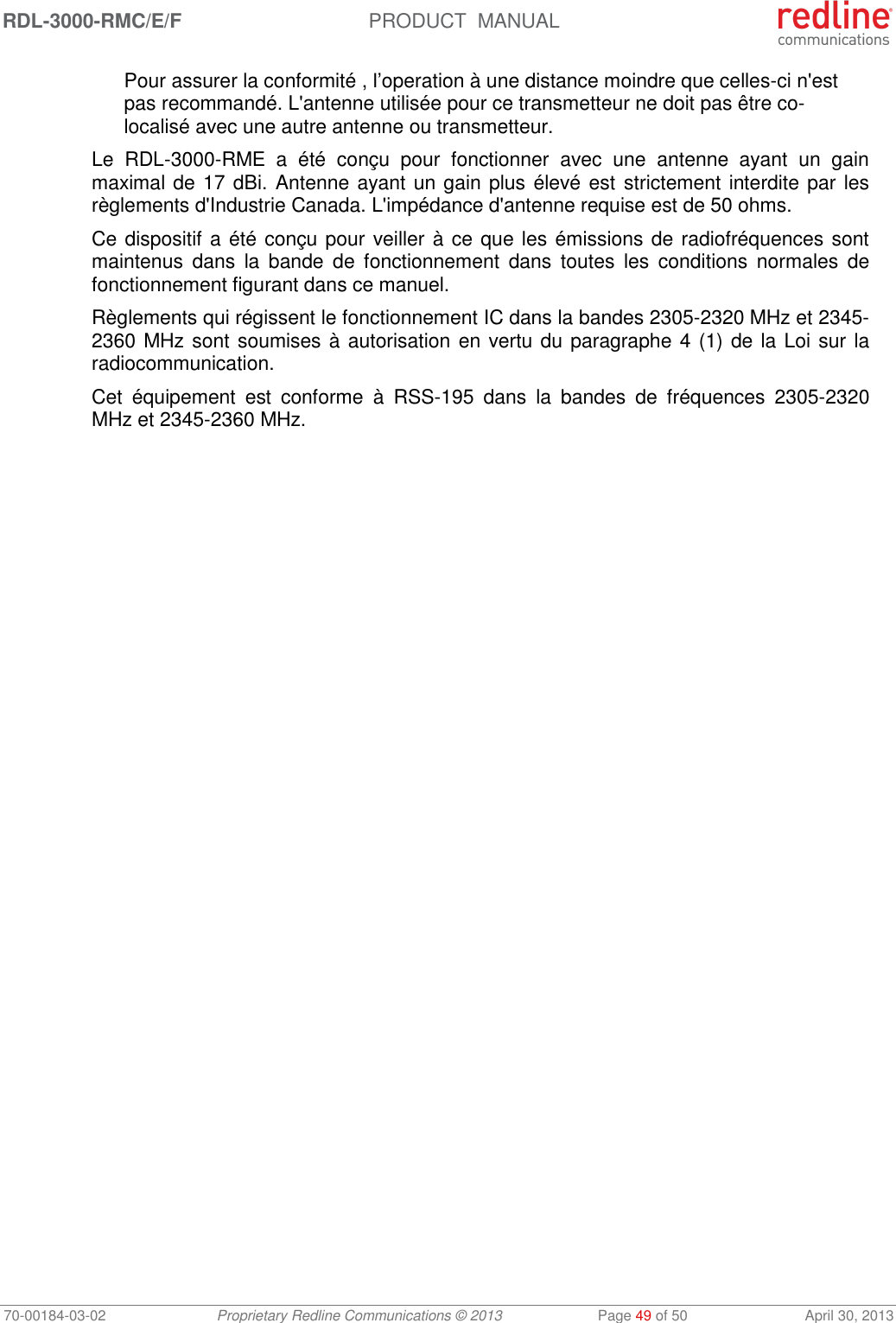 RDL-3000-RMC/E/F  PRODUCT  MANUAL 70-00184-03-02 Proprietary Redline Communications © 2013  Page 49 of 50  April 30, 2013 Pour assurer la conformité , l’operation à une distance moindre que celles-ci n&apos;est pas recommandé. L&apos;antenne utilisée pour ce transmetteur ne doit pas être co-localisé avec une autre antenne ou transmetteur. Le  RDL-3000-RME  a  été  conçu  pour  fonctionner  avec  une  antenne  ayant  un  gain maximal de 17 dBi. Antenne ayant un gain plus élevé est  strictement interdite par les règlements d&apos;Industrie Canada. L&apos;impédance d&apos;antenne requise est de 50 ohms. Ce dispositif a été conçu pour veiller à ce que les émissions de radiofréquences sont maintenus  dans  la  bande  de  fonctionnement  dans  toutes  les  conditions  normales  de fonctionnement figurant dans ce manuel. Règlements qui régissent le fonctionnement IC dans la bandes 2305-2320 MHz et 2345-2360 MHz sont soumises à autorisation en vertu du paragraphe 4 (1) de la Loi sur la radiocommunication. Cet  équipement  est  conforme  à  RSS-195  dans  la  bandes  de  fréquences  2305-2320 MHz et 2345-2360 MHz.     