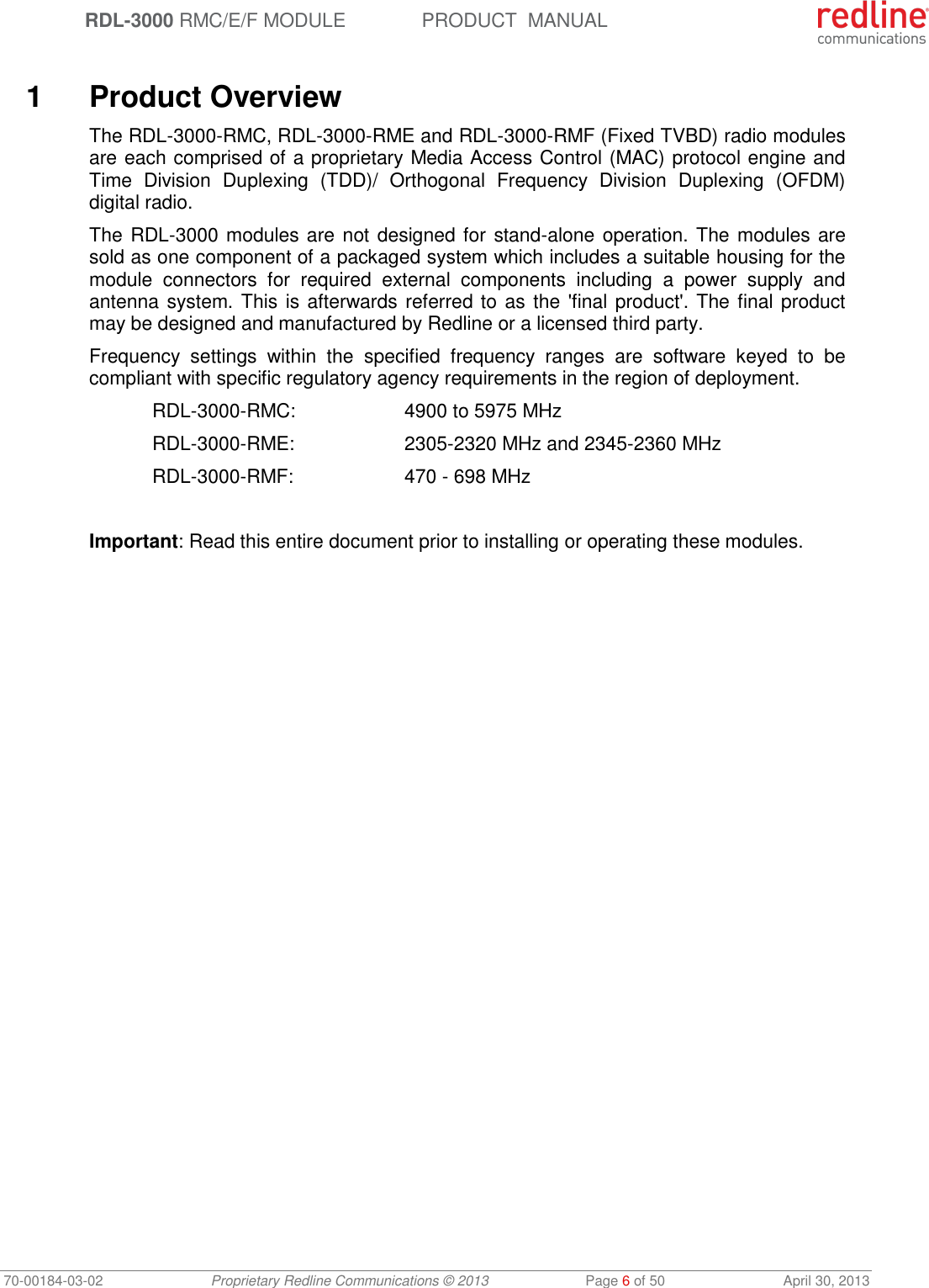  RDL-3000 RMC/E/F MODULE PRODUCT  MANUAL 70-00184-03-02 Proprietary Redline Communications © 2013  Page 6 of 50  April 30, 2013   1  Product Overview The RDL-3000-RMC, RDL-3000-RME and RDL-3000-RMF (Fixed TVBD) radio modules are each comprised of a proprietary Media Access Control (MAC) protocol engine and Time  Division  Duplexing  (TDD)/  Orthogonal  Frequency  Division  Duplexing  (OFDM) digital radio. The RDL-3000 modules are not designed for  stand-alone operation. The modules are sold as one component of a packaged system which includes a suitable housing for the module  connectors  for  required  external  components  including  a  power  supply  and antenna system. This is afterwards referred to as the &apos;final product&apos;. The final product may be designed and manufactured by Redline or a licensed third party. Frequency  settings  within  the  specified  frequency  ranges  are  software  keyed  to  be compliant with specific regulatory agency requirements in the region of deployment.  RDL-3000-RMC:    4900 to 5975 MHz  RDL-3000-RME:    2305-2320 MHz and 2345-2360 MHz  RDL-3000-RMF:    470 - 698 MHz  Important: Read this entire document prior to installing or operating these modules.  