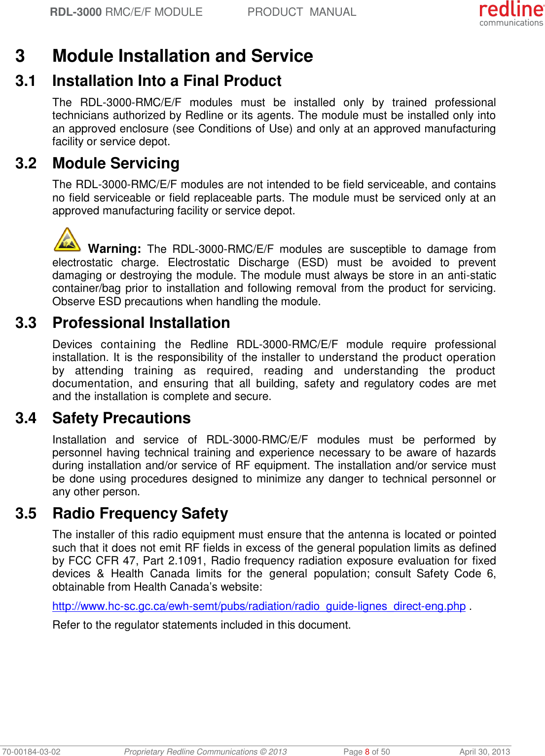  RDL-3000 RMC/E/F MODULE PRODUCT  MANUAL 70-00184-03-02 Proprietary Redline Communications © 2013  Page 8 of 50  April 30, 2013  3  Module Installation and Service 3.1  Installation Into a Final Product The  RDL-3000-RMC/E/F  modules  must  be  installed  only  by  trained  professional technicians authorized by Redline or its agents. The module must be installed only into an approved enclosure (see Conditions of Use) and only at an approved manufacturing facility or service depot. 3.2  Module Servicing The RDL-3000-RMC/E/F modules are not intended to be field serviceable, and contains no field serviceable or field replaceable parts. The module must be serviced only at an approved manufacturing facility or service depot.  Warning:  The  RDL-3000-RMC/E/F  modules  are  susceptible  to  damage  from electrostatic  charge.  Electrostatic  Discharge  (ESD)  must  be  avoided  to  prevent damaging or destroying the module. The module must always be store in an anti-static container/bag prior to installation and following removal from the product for servicing. Observe ESD precautions when handling the module. 3.3  Professional Installation Devices  containing  the  Redline  RDL-3000-RMC/E/F  module  require  professional installation. It is the responsibility of the installer to understand the product operation by  attending  training  as  required,  reading  and  understanding  the  product documentation,  and  ensuring  that  all  building,  safety  and  regulatory  codes  are  met and the installation is complete and secure. 3.4  Safety Precautions  Installation  and  service  of  RDL-3000-RMC/E/F  modules  must  be  performed  by personnel having technical training and experience necessary to be aware of hazards during installation and/or service of RF equipment. The installation and/or service must be done using procedures designed to minimize any danger to technical personnel or any other person.  3.5  Radio Frequency Safety The installer of this radio equipment must ensure that the antenna is located or pointed such that it does not emit RF fields in excess of the general population limits as defined by FCC CFR 47, Part 2.1091, Radio frequency radiation exposure evaluation for  fixed devices  &amp;  Health Canada  limits  for  the  general  population;  consult  Safety  Code  6, obtainable from Health Canada’s website: http://www.hc-sc.gc.ca/ewh-semt/pubs/radiation/radio_guide-lignes_direct-eng.php . Refer to the regulator statements included in this document. 