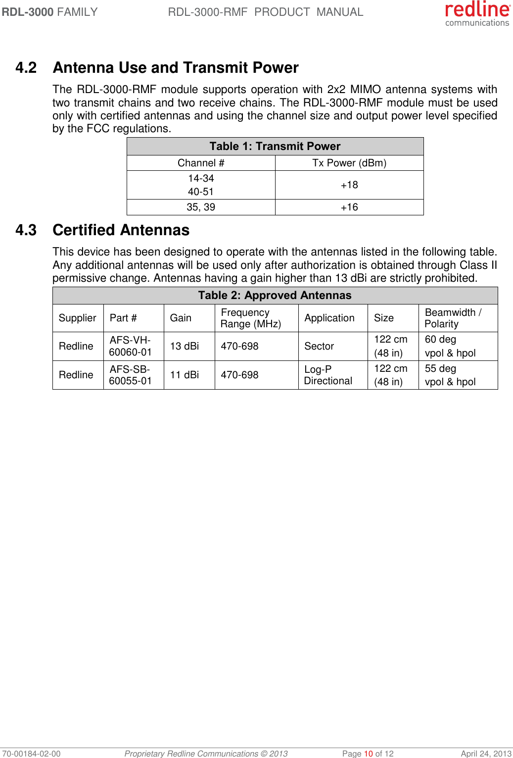 RDL-3000 FAMILY RDL-3000-RMF  PRODUCT  MANUAL 70-00184-02-00 Proprietary Redline Communications © 2013  Page 10 of 12  April 24, 2013  4.2  Antenna Use and Transmit Power The RDL-3000-RMF module supports operation with 2x2 MIMO antenna systems with two transmit chains and two receive chains. The RDL-3000-RMF module must be used only with certified antennas and using the channel size and output power level specified by the FCC regulations. Table 1: Transmit Power Channel # Tx Power (dBm) 14-34 40-51 +18 35, 39 +16 4.3  Certified Antennas This device has been designed to operate with the antennas listed in the following table. Any additional antennas will be used only after authorization is obtained through Class II permissive change. Antennas having a gain higher than 13 dBi are strictly prohibited. Table 2: Approved Antennas Supplier Part # Gain Frequency Range (MHz) Application Size Beamwidth / Polarity Redline AFS-VH-60060-01 13 dBi 470-698 Sector 122 cm (48 in) 60 deg vpol &amp; hpol Redline AFS-SB-60055-01 11 dBi 470-698 Log-P Directional 122 cm (48 in) 55 deg vpol &amp; hpol 