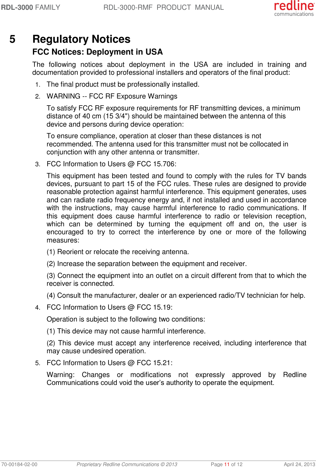 RDL-3000 FAMILY RDL-3000-RMF  PRODUCT  MANUAL 70-00184-02-00 Proprietary Redline Communications © 2013  Page 11 of 12  April 24, 2013  5  Regulatory Notices FCC Notices: Deployment in USA The  following  notices  about  deployment  in  the  USA  are  included  in  training  and documentation provided to professional installers and operators of the final product: 1. The final product must be professionally installed. 2. WARNING -- FCC RF Exposure Warnings To satisfy FCC RF exposure requirements for RF transmitting devices, a minimum distance of 40 cm (15 3/4&quot;) should be maintained between the antenna of this device and persons during device operation: To ensure compliance, operation at closer than these distances is not recommended. The antenna used for this transmitter must not be collocated in conjunction with any other antenna or transmitter. 3. FCC Information to Users @ FCC 15.706: This equipment has been tested and found to comply with the rules for TV bands devices, pursuant to part 15 of the FCC rules. These rules are designed to provide reasonable protection against harmful interference. This equipment generates, uses and can radiate radio frequency energy and, if not installed and used in accordance with  the  instructions, may cause  harmful  interference  to  radio communications. If this  equipment  does  cause  harmful  interference  to  radio  or  television  reception, which  can  be  determined  by  turning  the  equipment  off  and  on,  the  user  is encouraged  to  try  to  correct  the  interference  by  one  or  more  of  the  following measures: (1) Reorient or relocate the receiving antenna. (2) Increase the separation between the equipment and receiver. (3) Connect the equipment into an outlet on a circuit different from that to which the receiver is connected. (4) Consult the manufacturer, dealer or an experienced radio/TV technician for help. 4. FCC Information to Users @ FCC 15.19: Operation is subject to the following two conditions: (1) This device may not cause harmful interference. (2) This device must accept any interference received, including interference that may cause undesired operation. 5. FCC Information to Users @ FCC 15.21: Warning:  Changes  or  modifications  not  expressly  approved  by  Redline Communications could void the user’s authority to operate the equipment.   