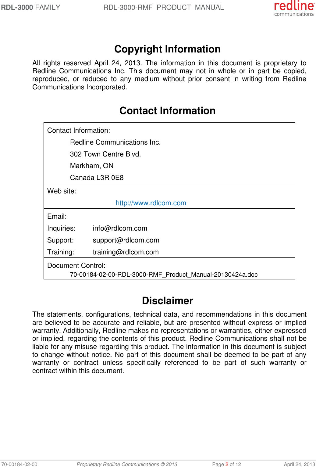 RDL-3000 FAMILY RDL-3000-RMF  PRODUCT  MANUAL 70-00184-02-00 Proprietary Redline Communications © 2013  Page 2 of 12  April 24, 2013    Copyright Information All  rights  reserved  April  24,  2013.  The  information  in  this  document  is  proprietary  to Redline  Communications  Inc.  This  document  may  not  in  whole  or  in  part  be  copied, reproduced,  or  reduced  to  any  medium  without  prior  consent  in  writing  from  Redline Communications Incorporated.  Contact Information  Contact Information:   Redline Communications Inc.   302 Town Centre Blvd.   Markham, ON   Canada L3R 0E8 Web site:    http://www.rdlcom.com Email: Inquiries:  info@rdlcom.com  Support:  support@rdlcom.com  Training:  training@rdlcom.com Document Control:  70-00184-02-00-RDL-3000-RMF_Product_Manual-20130424a.doc  Disclaimer The statements, configurations, technical data, and recommendations in this document are believed to be accurate and reliable, but are presented without express or implied warranty. Additionally, Redline makes no representations or warranties, either expressed or implied, regarding the contents of this product. Redline Communications shall not be liable for any misuse regarding this product. The information in this document is subject to change without notice. No part of this document shall be deemed to be part of any warranty  or  contract  unless  specifically  referenced  to  be  part  of  such  warranty  or contract within this document. 