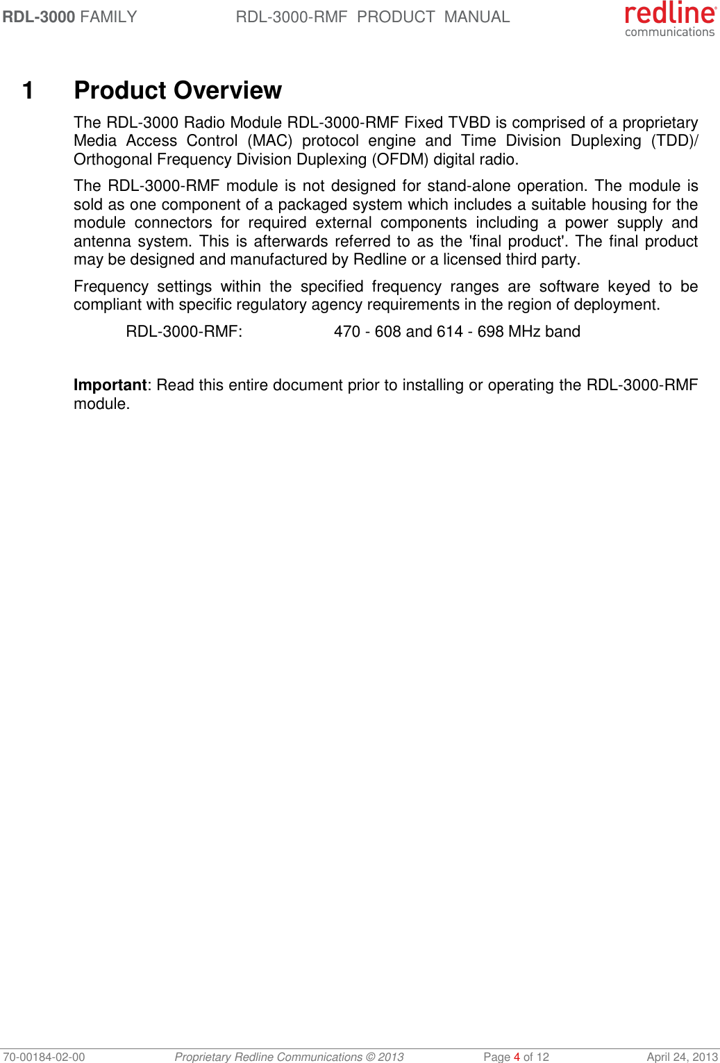 RDL-3000 FAMILY RDL-3000-RMF  PRODUCT  MANUAL 70-00184-02-00 Proprietary Redline Communications © 2013  Page 4 of 12  April 24, 2013   1  Product Overview The RDL-3000 Radio Module RDL-3000-RMF Fixed TVBD is comprised of a proprietary Media  Access  Control  (MAC)  protocol  engine  and  Time  Division  Duplexing  (TDD)/ Orthogonal Frequency Division Duplexing (OFDM) digital radio. The RDL-3000-RMF module is not designed for stand-alone operation. The module is sold as one component of a packaged system which includes a suitable housing for the module  connectors  for  required  external  components  including  a  power  supply  and antenna system. This is afterwards referred to as the &apos;final product&apos;. The final product may be designed and manufactured by Redline or a licensed third party. Frequency  settings  within  the  specified  frequency  ranges  are  software  keyed  to  be compliant with specific regulatory agency requirements in the region of deployment.  RDL-3000-RMF:    470 - 608 and 614 - 698 MHz band  Important: Read this entire document prior to installing or operating the RDL-3000-RMF module.  