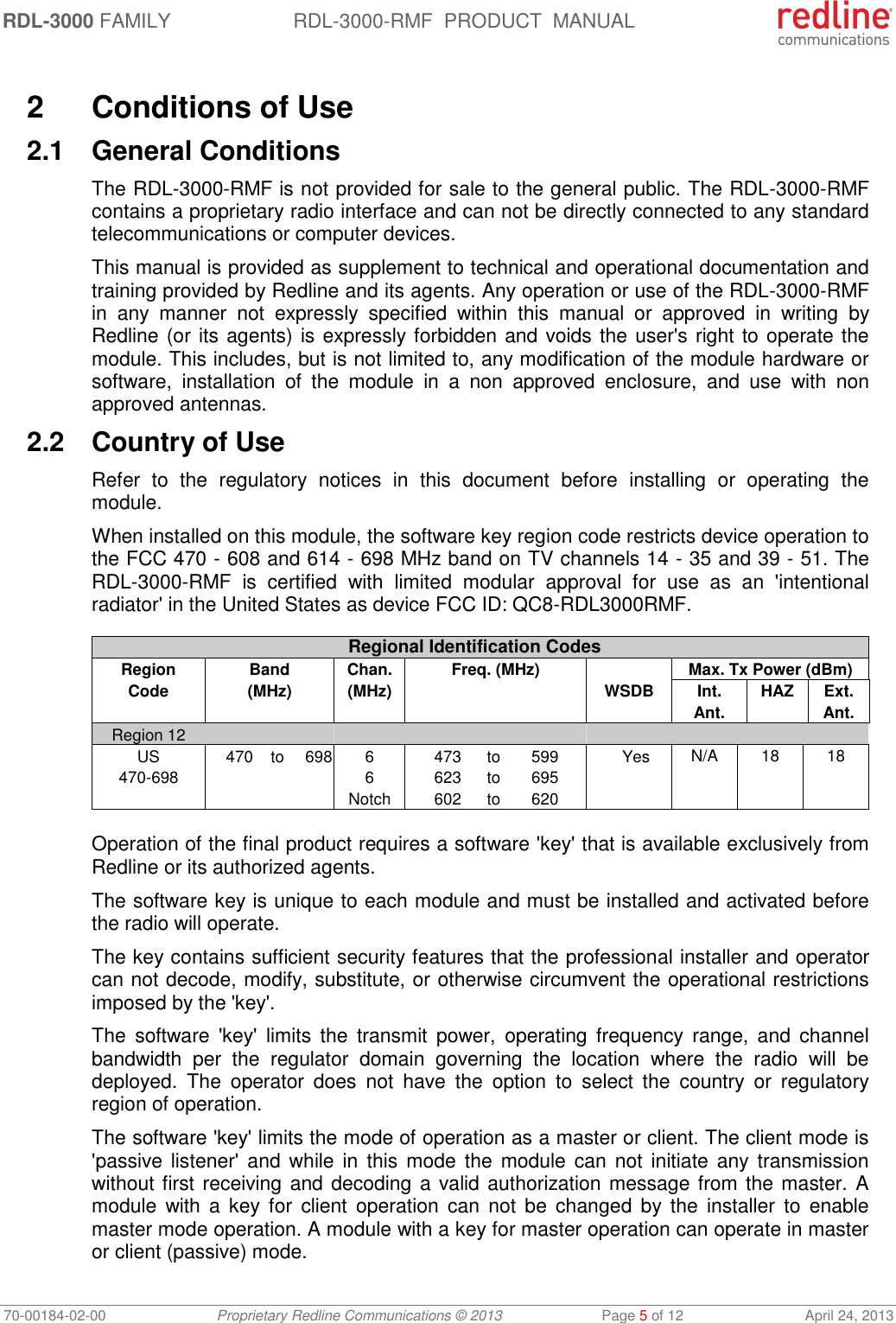 RDL-3000 FAMILY RDL-3000-RMF  PRODUCT  MANUAL 70-00184-02-00 Proprietary Redline Communications © 2013  Page 5 of 12  April 24, 2013  2  Conditions of Use 2.1  General Conditions The RDL-3000-RMF is not provided for sale to the general public. The RDL-3000-RMF contains a proprietary radio interface and can not be directly connected to any standard telecommunications or computer devices.  This manual is provided as supplement to technical and operational documentation and training provided by Redline and its agents. Any operation or use of the RDL-3000-RMF in  any  manner  not  expressly  specified  within  this  manual  or  approved  in  writing  by Redline (or its agents) is expressly forbidden and voids the user&apos;s right to operate the module. This includes, but is not limited to, any modification of the module hardware or software,  installation  of  the  module  in  a  non  approved  enclosure,  and  use  with  non approved antennas. 2.2  Country of Use Refer  to  the  regulatory  notices  in  this  document  before  installing  or  operating  the module.  When installed on this module, the software key region code restricts device operation to the FCC 470 - 608 and 614 - 698 MHz band on TV channels 14 - 35 and 39 - 51. The RDL-3000-RMF  is  certified  with  limited  modular  approval  for  use  as  an  &apos;intentional radiator&apos; in the United States as device FCC ID: QC8-RDL3000RMF.  Regional Identification Codes Region Code Band (MHz) Chan. (MHz) Freq. (MHz)  Max. Tx Power (dBm) WSDB Int. Ant.  HAZ Ext. Ant. Region 12        US  470 to 698 6  473 to 599 Yes N/A 18 18 470-698  6  623 to 695       Notch  602 to 620      Operation of the final product requires a software &apos;key&apos; that is available exclusively from Redline or its authorized agents.  The software key is unique to each module and must be installed and activated before the radio will operate.  The key contains sufficient security features that the professional installer and operator can not decode, modify, substitute, or otherwise circumvent the operational restrictions imposed by the &apos;key&apos;.  The  software  &apos;key&apos;  limits  the  transmit  power,  operating  frequency  range,  and  channel bandwidth  per  the  regulator  domain  governing  the  location  where  the  radio  will  be deployed.  The  operator  does  not  have  the  option  to  select  the  country  or  regulatory region of operation. The software &apos;key&apos; limits the mode of operation as a master or client. The client mode is &apos;passive listener&apos;  and while  in  this  mode the  module can not  initiate  any transmission without first receiving and decoding a valid authorization message from the master. A module  with  a  key for  client operation  can  not  be  changed  by  the  installer to  enable master mode operation. A module with a key for master operation can operate in master or client (passive) mode.  
