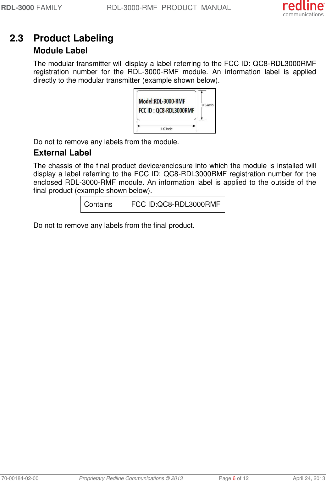 RDL-3000 FAMILY RDL-3000-RMF  PRODUCT  MANUAL 70-00184-02-00 Proprietary Redline Communications © 2013  Page 6 of 12  April 24, 2013  2.3  Product Labeling Module Label The modular transmitter will display a label referring to the FCC ID: QC8-RDL3000RMF registration  number  for  the  RDL-3000-RMF  module.  An  information  label  is  applied directly to the modular transmitter (example shown below).  Do not to remove any labels from the module. External Label The chassis of the final product device/enclosure into which the module is installed will display a label referring to the FCC ID: QC8-RDL3000RMF registration number for the enclosed RDL-3000-RMF module. An information label is applied to the outside of the final product (example shown below). Contains  FCC ID:QC8-RDL3000RMF   Do not to remove any labels from the final product. 