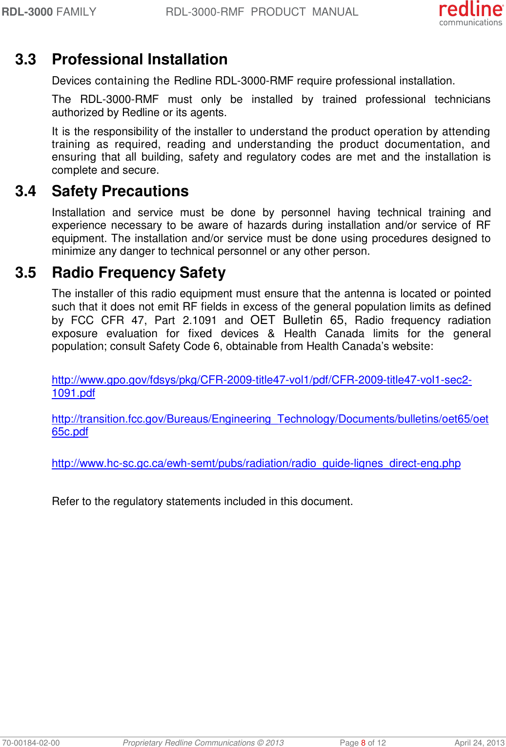 RDL-3000 FAMILY RDL-3000-RMF  PRODUCT  MANUAL 70-00184-02-00 Proprietary Redline Communications © 2013  Page 8 of 12  April 24, 2013  3.3  Professional Installation Devices containing the Redline RDL-3000-RMF require professional installation.  The  RDL-3000-RMF  must  only  be  installed  by  trained  professional  technicians authorized by Redline or its agents. It is the responsibility of the installer to understand the product operation by attending training  as  required,  reading  and  understanding  the  product  documentation,  and ensuring  that  all  building, safety and regulatory codes  are  met and  the  installation is complete and secure. 3.4  Safety Precautions  Installation  and  service  must  be  done  by  personnel  having  technical  training  and experience necessary to be aware of  hazards during installation and/or service of  RF equipment. The installation and/or service must be done using procedures designed to minimize any danger to technical personnel or any other person.  3.5  Radio Frequency Safety The installer of this radio equipment must ensure that the antenna is located or pointed such that it does not emit RF fields in excess of the general population limits as defined by  FCC  CFR  47,  Part  2.1091  and  OET  Bulletin  65,  Radio  frequency  radiation exposure  evaluation  for  fixed devices  &amp;  Health Canada  limits  for  the  general population; consult Safety Code 6, obtainable from Health Canada’s website:  http://www.gpo.gov/fdsys/pkg/CFR-2009-title47-vol1/pdf/CFR-2009-title47-vol1-sec2-1091.pdf  http://transition.fcc.gov/Bureaus/Engineering_Technology/Documents/bulletins/oet65/oet65c.pdf  http://www.hc-sc.gc.ca/ewh-semt/pubs/radiation/radio_guide-lignes_direct-eng.php  Refer to the regulatory statements included in this document. 