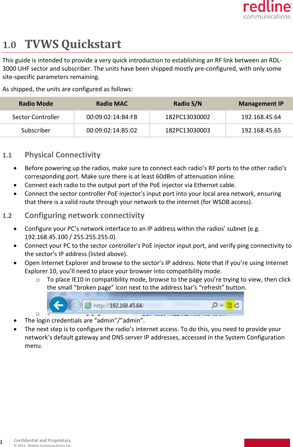 Confidential and Proprietary © 2013. Redline Communications Inc. 1 1.0 TVWS Quickstart This guide is intended to provide a very quick introduction to establishing an RF link between an RDL-3000 UHF sector and subscriber. The units have been shipped mostly pre-configured, with only some site-specific parameters remaining. As shipped, the units are configured as follows: Radio Mode Radio MAC Radio S/N Management IP Sector Controller 00:09:02:14:B4:FB 182PC13030002 192.168.45.64 Subscriber 00:09:02:14:B5:02 182PC13030003 192.168.45.65 1.1 Physical Connectivity Before powering up the radios, make sure to connect each radio’s RF ports to the other radio’s corresponding port. Make sure there is at least 60dBm of attenuation inline. Connect each radio to the output port of the PoE injector via Ethernet cable. Connect the sector controller PoE injector’s input port into your local area network, ensuring that there is a valid route through your network to the internet (for WSDB access). 1.2 Configuring network connectivity Configure your PC’s network interface to an IP address within the radios’ subnet (e.g. 192.168.45.100 / 255.255.255.0). Connect your PC to the sector controller’s PoE injector input port, and verify ping connectivity to the sector’s IP address (listed above). Open Internet Explorer and browse to the sector’s IP address. Note that if you’re using Internet Explorer 10, you’ll need to place your browser into compatibility mode. o To place IE10 in compatibility mode, browse to the page you’re trying to view, then click the small “broken page” icon next to the address bar’s “refresh” button. o The login credentials are “admin”/”admin”. The next step is to configure the radio’s internet access. To do this, you need to provide your network’s default gateway and DNS server IP addresses, accessed in the System Configuration menu.