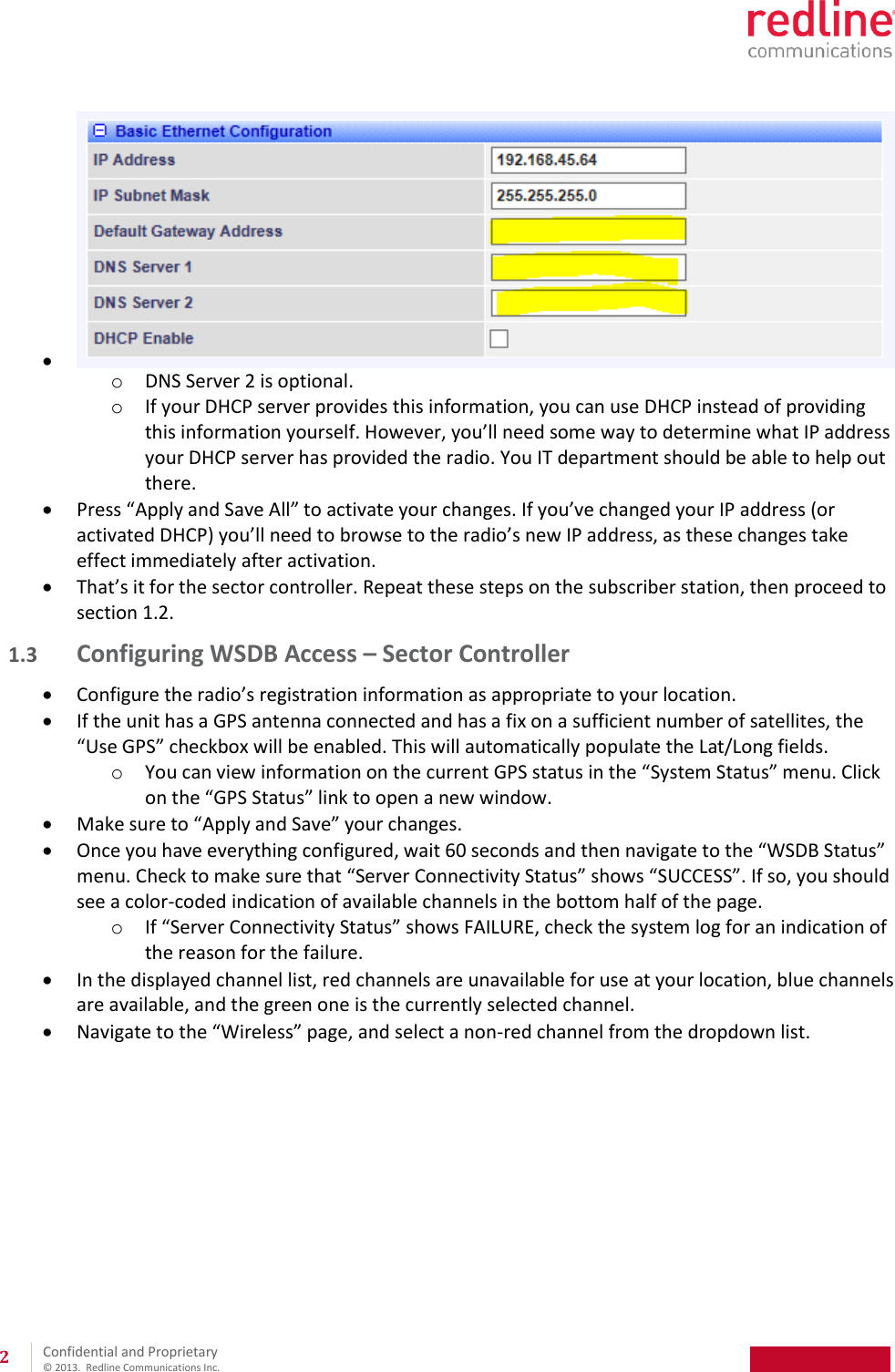 Confidential and Proprietary © 2013. Redline Communications Inc. 2 o DNS Server 2 is optional. o If your DHCP server provides this information, you can use DHCP instead of providing this information yourself. However, you’ll need some way to determine what IP address your DHCP server has provided the radio. You IT department should be able to help out there. Press “Apply and Save All” to activate your changes. If you’ve changed your IP address (or activated DHCP) you’ll need to browse to the radio’s new IP address, as these changes take effect immediately after activation. That’s it for the sector controller. Repeat these steps on the subscriber station, then proceed to section 1.2. 1.3 Configuring WSDB Access – Sector Controller Configure the radio’s registration information as appropriate to your location. If the unit has a GPS antenna connected and has a fix on a sufficient number of satellites, the “Use GPS” checkbox will be enabled. This will automatically populate the Lat/Long fields. o You can view information on the current GPS status in the “System Status” menu. Click on the “GPS Status” link to open a new window. Make sure to “Apply and Save” your changes. Once you have everything configured, wait 60 seconds and then navigate to the “WSDB Status” menu. Check to make sure that “Server Connectivity Status” shows “SUCCESS”. If so, you should see a color-coded indication of available channels in the bottom half of the page. o If “Server Connectivity Status” shows FAILURE, check the system log for an indication of the reason for the failure. In the displayed channel list, red channels are unavailable for use at your location, blue channels are available, and the green one is the currently selected channel. Navigate to the “Wireless” page, and select a non-red channel from the dropdown list.