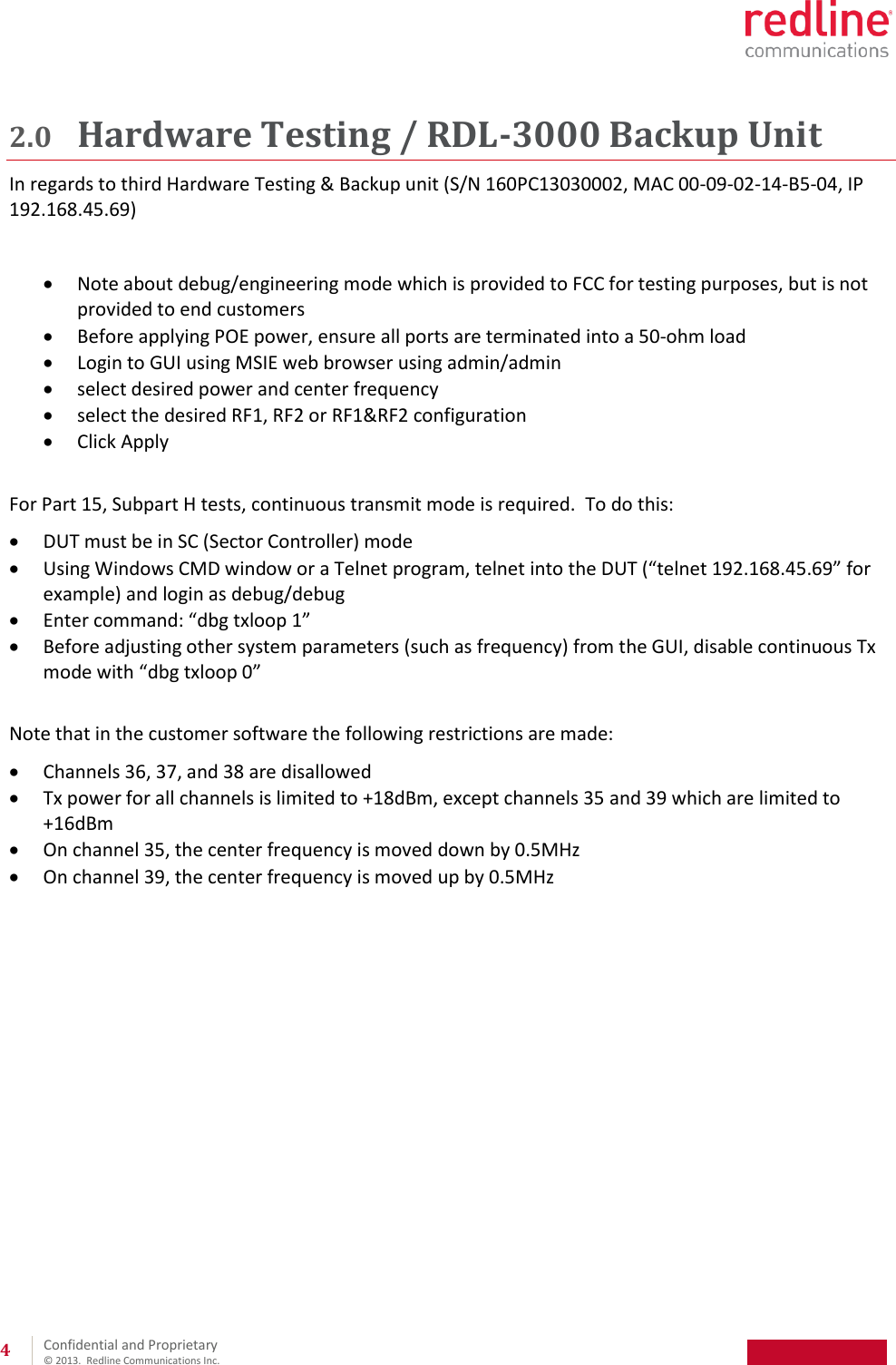 Confidential and Proprietary © 2013. Redline Communications Inc. 4 2.0 Hardware Testing / RDL-3000 Backup Unit In regards to third Hardware Testing & Backup unit (S/N 160PC13030002, MAC 00-09-02-14-B5-04, IP 192.168.45.69) Note about debug/engineering mode which is provided to FCC for testing purposes, but is not provided to end customers Before applying POE power, ensure all ports are terminated into a 50-ohm load Login to GUI using MSIE web browser using admin/admin select desired power and center frequency select the desired RF1, RF2 or RF1&RF2 configuration Click Apply For Part 15, Subpart H tests, continuous transmit mode is required. To do this: DUT must be in SC (Sector Controller) mode Using Windows CMD window or a Telnet program, telnet into the DUT (“telnet 192.168.45.69” for example) and login as debug/debug Enter command: “dbg txloop 1” Before adjusting other system parameters (such as frequency) from the GUI, disable continuous Tx mode with “dbg txloop 0” Note that in the customer software the following restrictions are made: Channels 36, 37, and 38 are disallowed Tx power for all channels is limited to +18dBm, except channels 35 and 39 which are limited to +16dBm On channel 35, the center frequency is moved down by 0.5MHz On channel 39, the center frequency is moved up by 0.5MHz