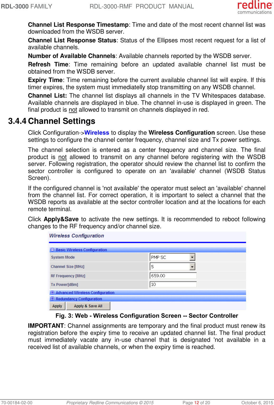 RDL-3000 FAMILY RDL-3000-RMF  PRODUCT  MANUAL 70-00184-02-00 Proprietary Redline Communications © 2015  Page 12 of 20  October 6, 2015 Channel List Response Timestamp: Time and date of the most recent channel list was downloaded from the WSDB server. Channel List Response Status: Status of the Ellipses most recent request for a list of available channels. Number of Available Channels: Available channels reported by the WSDB server. Refresh  Time:  Time  remaining  before  an  updated  available  channel  list  must  be obtained from the WSDB server. Expiry Time: Time remaining before the current available channel list will expire. If this timer expires, the system must immediatelly stop transmitting on any WSDB channel. Channel List: The channel list displays all channels in the TV Whitespaces database. Available channels are displayed in blue. The channel in-use is displayed in green. The final product is not allowed to transmit on channels displayed in red.  3.4.4 Channel Settings Click Configuration-&gt;Wireless to display the Wireless Configuration screen. Use these settings to configure the channel center frequency, channel size and Tx power settings.  The  channel  selection  is  entered  as  a  center  frequency  and  channel  size.  The  final product  is  not  allowed  to  transmit  on  any  channel  before  registering  with  the  WSDB server. Following registration, the operator should review the channel list to confirm the sector  controller  is  configured  to  operate  on  an  &apos;available&apos;  channel  (WSDB  Status Screen). If the configured channel is &apos;not available&apos; the operator must select an &apos;available&apos; channel from the channel list. For correct operation, it is important to select a channel that the WSDB reports as available at the sector controller location and at the locations for each remote terminal. Click Apply&amp;Save to activate the new settings. It is recommended to reboot following changes to the RF frequency and/or channel size.  Fig. 3: Web - Wireless Configuration Screen -- Sector Controller IMPORTANT: Channel assignments are temporary and the final product must renew its registration before the expiry time to receive an updated channel list. The final product must  immediately  vacate  any  in-use  channel  that  is  designated  &apos;not  available  in  a received list of available channels, or when the expiry time is reached.  