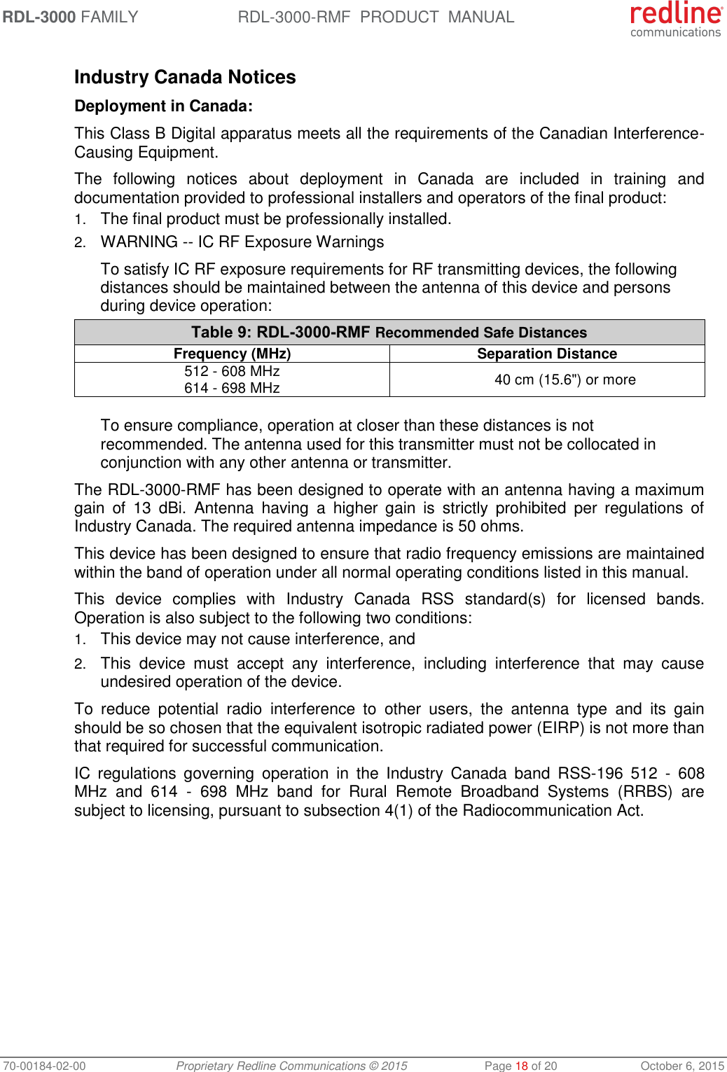 RDL-3000 FAMILY RDL-3000-RMF  PRODUCT  MANUAL 70-00184-02-00 Proprietary Redline Communications © 2015  Page 18 of 20  October 6, 2015  Industry Canada Notices Deployment in Canada: This Class B Digital apparatus meets all the requirements of the Canadian Interference-Causing Equipment. The  following  notices  about  deployment  in  Canada  are  included  in  training  and documentation provided to professional installers and operators of the final product: 1. The final product must be professionally installed. 2. WARNING -- IC RF Exposure Warnings To satisfy IC RF exposure requirements for RF transmitting devices, the following distances should be maintained between the antenna of this device and persons during device operation: Table 9: RDL-3000-RMF Recommended Safe Distances Frequency (MHz) Separation Distance 512 - 608 MHz 614 - 698 MHz 40 cm (15.6&quot;) or more  To ensure compliance, operation at closer than these distances is not recommended. The antenna used for this transmitter must not be collocated in conjunction with any other antenna or transmitter. The RDL-3000-RMF has been designed to operate with an antenna having a maximum gain  of  13  dBi.  Antenna  having  a  higher  gain  is  strictly  prohibited  per  regulations  of Industry Canada. The required antenna impedance is 50 ohms. This device has been designed to ensure that radio frequency emissions are maintained within the band of operation under all normal operating conditions listed in this manual. This  device  complies  with  Industry  Canada  RSS  standard(s)  for  licensed  bands. Operation is also subject to the following two conditions: 1. This device may not cause interference, and  2. This  device  must  accept  any  interference,  including  interference  that  may  cause undesired operation of the device. To  reduce  potential  radio  interference  to  other  users,  the  antenna  type  and  its  gain should be so chosen that the equivalent isotropic radiated power (EIRP) is not more than that required for successful communication. IC  regulations  governing  operation  in  the  Industry  Canada  band  RSS-196  512  -  608 MHz  and  614  -  698  MHz  band  for  Rural  Remote  Broadband  Systems  (RRBS)  are subject to licensing, pursuant to subsection 4(1) of the Radiocommunication Act. 