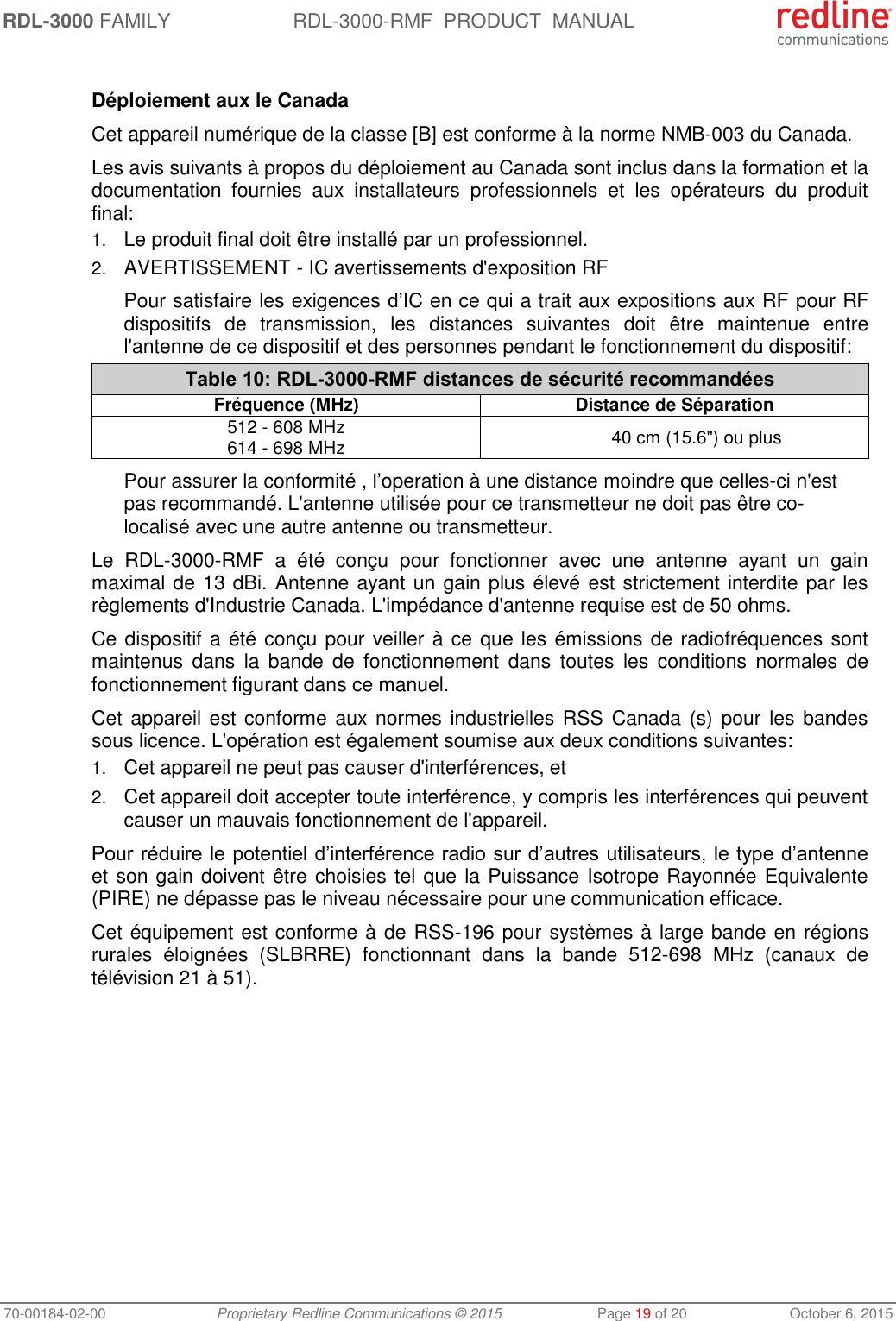 RDL-3000 FAMILY RDL-3000-RMF  PRODUCT  MANUAL 70-00184-02-00 Proprietary Redline Communications © 2015  Page 19 of 20  October 6, 2015  Déploiement aux le Canada Cet appareil numérique de la classe [B] est conforme à la norme NMB-003 du Canada. Les avis suivants à propos du déploiement au Canada sont inclus dans la formation et la documentation  fournies  aux  installateurs  professionnels  et  les  opérateurs  du  produit final: 1. Le produit final doit être installé par un professionnel. 2. AVERTISSEMENT - IC avertissements d&apos;exposition RF Pour satisfaire les exigences d’IC en ce qui a trait aux expositions aux RF pour RF dispositifs  de  transmission,  les  distances  suivantes  doit  être  maintenue  entre l&apos;antenne de ce dispositif et des personnes pendant le fonctionnement du dispositif: Table 10: RDL-3000-RMF distances de sécurité recommandées Fréquence (MHz) Distance de Séparation 512 - 608 MHz 614 - 698 MHz 40 cm (15.6&quot;) ou plus Pour assurer la conformité , l’operation à une distance moindre que celles-ci n&apos;est pas recommandé. L&apos;antenne utilisée pour ce transmetteur ne doit pas être co-localisé avec une autre antenne ou transmetteur. Le  RDL-3000-RMF  a  été  conçu  pour  fonctionner  avec  une  antenne  ayant  un  gain maximal de 13 dBi. Antenne ayant un gain plus élevé est strictement interdite par les règlements d&apos;Industrie Canada. L&apos;impédance d&apos;antenne requise est de 50 ohms. Ce dispositif a été conçu pour veiller à ce que les émissions de radiofréquences sont maintenus  dans  la  bande  de  fonctionnement  dans  toutes  les  conditions  normales  de fonctionnement figurant dans ce manuel. Cet appareil est conforme aux normes industrielles RSS Canada (s) pour  les  bandes sous licence. L&apos;opération est également soumise aux deux conditions suivantes: 1. Cet appareil ne peut pas causer d&apos;interférences, et 2. Cet appareil doit accepter toute interférence, y compris les interférences qui peuvent causer un mauvais fonctionnement de l&apos;appareil. Pour réduire le potentiel d’interférence radio sur d’autres utilisateurs, le type d’antenne et son gain doivent être choisies tel que la Puissance Isotrope Rayonnée Equivalente (PIRE) ne dépasse pas le niveau nécessaire pour une communication efficace. Cet équipement est conforme à de RSS-196 pour systèmes à large bande en régions rurales  éloignées  (SLBRRE)  fonctionnant  dans  la  bande  512-698  MHz  (canaux  de télévision 21 à 51).   