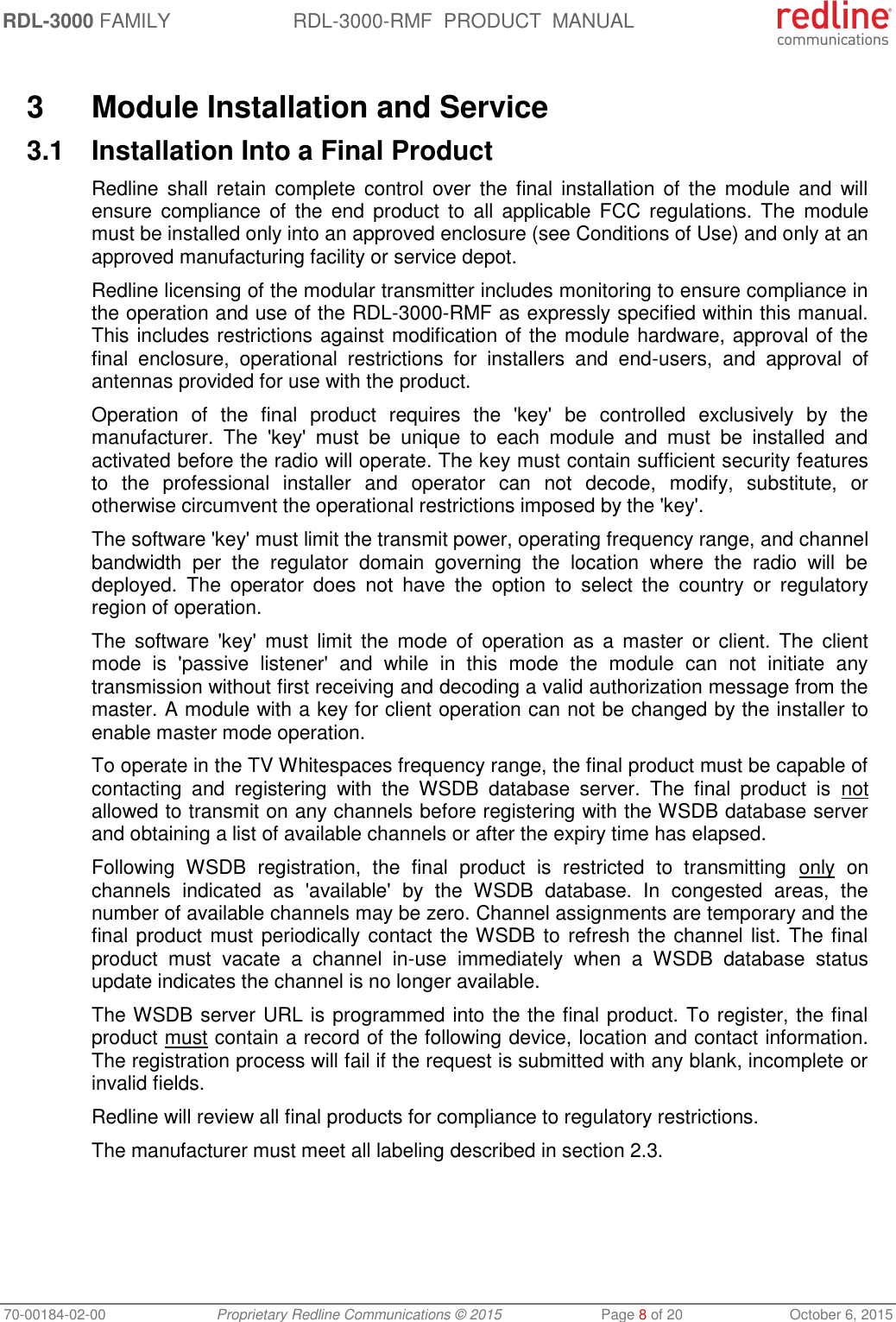 RDL-3000 FAMILY RDL-3000-RMF  PRODUCT  MANUAL 70-00184-02-00 Proprietary Redline Communications © 2015  Page 8 of 20  October 6, 2015  3  Module Installation and Service 3.1  Installation Into a Final Product Redline shall  retain  complete  control  over  the  final  installation of  the module  and  will ensure  compliance  of  the  end  product  to  all  applicable  FCC  regulations.  The  module must be installed only into an approved enclosure (see Conditions of Use) and only at an approved manufacturing facility or service depot. Redline licensing of the modular transmitter includes monitoring to ensure compliance in the operation and use of the RDL-3000-RMF as expressly specified within this manual. This includes restrictions against modification of the module hardware, approval of the final  enclosure,  operational  restrictions  for  installers  and  end-users,  and  approval  of antennas provided for use with the product. Operation  of  the  final  product  requires  the  &apos;key&apos;  be  controlled  exclusively  by  the manufacturer.  The  &apos;key&apos;  must  be  unique  to  each  module  and  must  be  installed  and activated before the radio will operate. The key must contain sufficient security features to  the  professional  installer  and  operator  can  not  decode,  modify,  substitute,  or otherwise circumvent the operational restrictions imposed by the &apos;key&apos;.  The software &apos;key&apos; must limit the transmit power, operating frequency range, and channel bandwidth  per  the  regulator  domain  governing  the  location  where  the  radio  will  be deployed.  The  operator  does  not  have  the  option  to  select  the  country  or  regulatory region of operation. The  software &apos;key&apos;  must  limit  the  mode  of  operation  as  a  master  or  client.  The  client mode  is  &apos;passive  listener&apos;  and  while  in  this  mode  the  module  can  not  initiate  any transmission without first receiving and decoding a valid authorization message from the master. A module with a key for client operation can not be changed by the installer to enable master mode operation. To operate in the TV Whitespaces frequency range, the final product must be capable of contacting  and  registering  with  the  WSDB  database  server.  The  final  product  is  not allowed to transmit on any channels before registering with the WSDB database server and obtaining a list of available channels or after the expiry time has elapsed.  Following  WSDB  registration,  the  final  product  is  restricted  to  transmitting  only  on channels  indicated  as  &apos;available&apos;  by  the  WSDB  database.  In  congested  areas,  the number of available channels may be zero. Channel assignments are temporary and the final product must periodically contact  the WSDB to refresh the channel list. The final product  must  vacate  a  channel  in-use  immediately  when  a  WSDB  database  status update indicates the channel is no longer available.  The WSDB server URL is programmed into the the final product. To register, the final product must contain a record of the following device, location and contact information. The registration process will fail if the request is submitted with any blank, incomplete or invalid fields. Redline will review all final products for compliance to regulatory restrictions.  The manufacturer must meet all labeling described in section 2.3. 