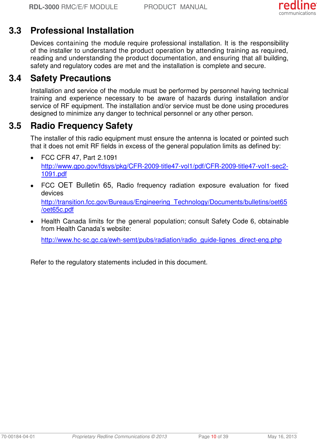  RDL-3000 RMC/E/F MODULE PRODUCT  MANUAL 70-00184-04-01 Proprietary Redline Communications © 2013  Page 10 of 39  May 16, 2013  3.3  Professional Installation Devices containing the module require professional installation. It is the responsibility of the installer to understand the product operation by attending training as required, reading and understanding the product documentation, and ensuring that all building, safety and regulatory codes are met and the installation is complete and secure. 3.4  Safety Precautions  Installation and service of the module must be performed by personnel having technical training  and  experience  necessary  to  be  aware  of  hazards  during  installation  and/or service of RF equipment. The installation and/or service must be done using procedures designed to minimize any danger to technical personnel or any other person.  3.5  Radio Frequency Safety The installer of this radio equipment must ensure the antenna is located or pointed such that it does not emit RF fields in excess of the general population limits as defined by:   FCC CFR 47, Part 2.1091 http://www.gpo.gov/fdsys/pkg/CFR-2009-title47-vol1/pdf/CFR-2009-title47-vol1-sec2-1091.pdf   FCC OET  Bulletin  65,  Radio  frequency  radiation  exposure  evaluation  for  fixed devices http://transition.fcc.gov/Bureaus/Engineering_Technology/Documents/bulletins/oet65/oet65c.pdf   Health Canada limits for the  general  population; consult Safety Code 6, obtainable from Health Canada’s website: http://www.hc-sc.gc.ca/ewh-semt/pubs/radiation/radio_guide-lignes_direct-eng.php  Refer to the regulatory statements included in this document. 