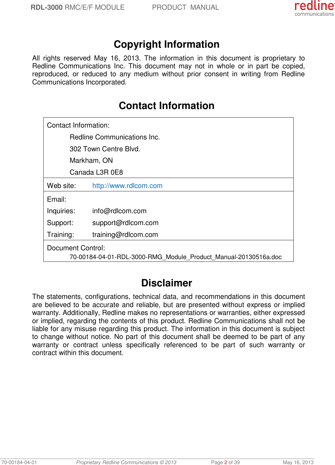  RDL-3000 RMC/E/F MODULE PRODUCT  MANUAL 70-00184-04-01 Proprietary Redline Communications © 2013  Page 2 of 39  May 16, 2013    Copyright Information All  rights  reserved  May  16,  2013.  The  information  in  this  document  is  proprietary  to Redline  Communications  Inc.  This  document  may  not  in  whole  or  in  part  be  copied, reproduced,  or  reduced  to  any  medium  without  prior  consent  in  writing  from  Redline Communications Incorporated.  Contact Information  Contact Information:   Redline Communications Inc.   302 Town Centre Blvd.   Markham, ON   Canada L3R 0E8 Web site:  http://www.rdlcom.com Email: Inquiries:  info@rdlcom.com  Support:  support@rdlcom.com  Training:  training@rdlcom.com Document Control:  70-00184-04-01-RDL-3000-RMG_Module_Product_Manual-20130516a.doc  Disclaimer The statements, configurations, technical data, and recommendations in this document are believed to be accurate and reliable, but are presented without express or implied warranty. Additionally, Redline makes no representations or warranties, either expressed or implied, regarding the contents of this product. Redline Communications shall not be liable for any misuse regarding this product. The information in this document is subject to change without notice. No part of this document shall be deemed to be part of any warranty  or  contract  unless  specifically  referenced  to  be  part  of  such  warranty  or contract within this document. 